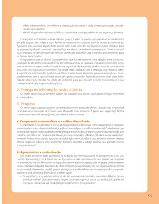 · refletir sobre os efeitos de melhoria e degradação associados a cada alimento produzido conside-
     rando esses aspectos;
   · identificar quais alternativas o cidadão ou consumidor possui para defender sua segurança alimentar.

    Em seguida, você recolhe as respostas dos grupos e as fixa na parede, agrupando-as separadamente
em três grupos: Ver, Julgar e Agir. Revise as respostas em conjunto com os alunos e comente-as.
Aproveite para assinalar algum dado básico sobre cada conceito. Concluída a revisão, distribua para
os grupos o significado correto do conceito. Peça aos alunos que analisem suas respostas. Como se saíram?
Suas respostas se aproximaram do sentido correto do conceito? Siga o mesmo procedimento para
os demais itens listados.
    É importante que os alunos compreendam que há efetivamente uma relação entre consumo,
produção de alimentos e meio ambiente. Portanto, questione se cada um, enquanto consumidor, exige
que os alimentos sejam produzidos de forma segura, se são acessíveis a todos, se estão contribuindo
para criar uma agricultura sustentável no longo prazo. Explique, caso a resposta seja negativa, sobre
a importância do rótulo dos produtos na diferenciação desses alimentos para sua aquisição e, conse-
qüentemente, para a oportunidade de escolha pelo consumidor. Estimule a turma a dizer quais infor-
mações deveriam constar no rótulo do alimento para que possam exercer efetivamente a sua
co-responsabilidade na produção agrícola.

2. Entrega de informação básica e leitura
   Os textos deste manual também podem ser lidos por seus alunos. Você decide em que momento
e como usá-los.

3. Pesquisa
   Os temas aqui sugeridos podem ser distribuídos entre grupos de alunos. Quando não for possível
pesquisar todos os temas, determine quais são os de maior interesse. A práxis Ver–Julgar–Agir facilita
o desenvolvimento da percepção socioambiental sobre os temas.

a) Comparando a monocultura e o cultivo diversificado
    O importante nesta atividade é que os alunos percebam as diferenças entre essas práticas. É relevante
que entendam que a diversidade biológica é fundamental para o equilíbrio ambiental. O ideal nesse tipo
de pesquisa é poder visitar um local onde se pratique a monocultura e depois visitar uma propriedade que
trabalhe com diferentes produtos. Há diferenças entre os métodos utilizados? Qual é a demanda de mão-
de-obra? Ambos estão usando agrotóxicos e adubação química? Se for o caso, estão conscientes de seus
efeitos negativos sobre o meio ambiente? Estariam dispostos a adotar práticas que agridam menos
o meio ambiente?

b) Agroquímicos e contaminação
    Um grupo de alunos pode concentrar-se na busca de informação sobre os agroquímicos e seu uso
no País. Podem dirigir-se à Secretaria de Agricultura e Meio Ambiente de seu Estado ou pesquisar
na internet, no site dos Ministérios da Agricultura (www.agricultura.gov.br), da Embrapa Meio Ambiente
(www.cnpma.embrapa.br), Ministério do Meio Ambiente (www.mma.gov.br ), nas organizações de defesa
do consumidor (www.idec.org.br), grupos ecológicos e ambientalistas, ou recorrer a jornalistas especia-
lizados na área ambiental. Estimule-os a refletir sobre:
    • Os agrotóxicos e os adubos químicos são em sua maioria importados ou existem fábricas desses
      químicos no País? Quais são e qual a origem das matérias-primas para a sua produção? Quanto de
      energia se utiliza para sua produção (principalmente os nitrogenados)?




                                                                                                            55
 