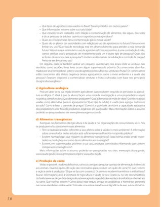 • Que tipos de agrotóxico são usados no Brasil? Foram proibidos em outros países?
         • Que informações existem sobre sua toxicidade?
         • Que estudos foram realizados com relação à contaminação de alimentos, das águas, dos solos
           e do ar pelo uso de adubos químicos e agrotóxicos na agricultura?
         • Quais as conseqüências dessa contaminação para a nossa saúde?
         • Quais são os planos das autoridades com relação ao uso de agrotóxicos no futuro? Pensa-se em
           limitar seu uso? Que tipo de tecnologia está em desenvolvimento para atender a essa demanda
           futura? Há outras que estimulam o uso de agrotóxicos? Em caso positivo, é uma contradição. Então,
           vamos verificar qual a proporção de investimento para um e outro tipo de pesquisa? Quais são
           as fontes de recursos para a pesquisa? Estudam-se alternativas de adubação e controle de pragas?
           Pensa-se em limitar seu uso?
         Em seguida, pode-se também aplicar um pequeno questionário nos locais onde as verduras são
     vendidas, como sacolões, feiras livres ou em algum supermercado próximo. Os comerciantes são infor-
     mados por seus fornecedores sobre o uso de agrotóxico no cultivo das verduras e frutas? Os comerciantes
     estão conscientes dos efeitos negativos desses agroquímicos sobre o meio ambiente e a saúde das
     pessoas? Estariam dispostos a comercializar verduras e frutas cultivadas com base nos princípios
     da agricultura orgânica?

     c) Agricultura ecológica
         Procure saber se na sua região existem agricultores que produzem segundo os princípios da agricul-
     tura ecológica. O ideal é que os alunos façam uma visita de investigação a uma propriedade e vejam
     na prática como funciona. Que alimentos produzem? Qual a demanda de mão-de-obra? Que técnicas são
     usadas como alternativa para os agroquímicos? Que tipo de adubo é usado para agregar nutrientes
     ao solo? Como é feito o controle de pragas? Como é a qualidade de vida e a capacidade associativa
     dos produtores? Existe feira de produtores orgânicos em sua cidade? Mais informações sobre o assunto
     poderão ser pesquisadas no site: www.planetaorganico.com.br.

     d) Alimentos transgênicos
         Averiguar, nos Ministérios da Agricultura e da Saúde e nas organizações de consumidores, se no País
     se produzem e/ou consomem esses alimentos.
         • Têm-se realizado estudos referentes a seus efeitos sobre a saúde e o meio ambiente? A informação
           sobre os resultados destes estudos está suficientemente difundida na opinião pública?
         • Existem normas legais que regulem os alimentos transgênicos? Estas normas estão sendo respei-
           tadas na produção e consumo destes alimentos em sua região?
         • Existem, em supermecados próximos a sua casa, produtos com rótulos informando que contém
           componentes transgênicos?
         Mais informações sobre o assunto poderão ser pesquisadas nos sites: www.agricultura.gov.br,
     www.saude.gov.br, www.greenpeace.org.br e www.idec.org.br.

     e) Produção de carne
         Visitar, se possível, criadores de bovinos, suínos ou aves para pesquisar que tipo de alimentação é oferecido
     aos animais. Quantos quilos de ração são necessários para produzir um quilo de carne? O que contém
     a ração e onde é produzida? O que se faz com o esterco? Os animais recebem hormônios e antibióticos?
     Buscar informações junto à Secretaria de Agricultura e Saúde de seu Estado ou no site dos Ministérios
     da Saúde (www.saude.gov.br) e da Agricultura (www.agricultura.gov.br) sobre resíduos de antibióticos e hormônios
     na carne. Que normas existem? Como posso estar seguro de que os antibióticos e hormônios presentes
     nas carnes não afetam minha saúde? Estimular uma visita a matadouros e frigoríficos de aves, suínos e bovinos.




56
 