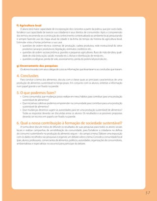 f) Agricultura local
    O aluno terá maior capacidade de incorporação dos conceitos a partir da prática, que por outro lado,
fortalece sua capacidade de exercer sua cidadania e seus direitos de consumidor. Após a compreensão
dos termos, recomenda-se a construção do conhecimento contextualizado ao ambiente local, pesquisando
e sempre fazendo uso do mapa atual da cidade e da linha do tempo da história da agricultura local.
Estimular visita a hortas próximas a sua casa.
    • questões de ordem técnica: sistemas de produção, cadeia produtiva, rede institucional do setor
      produtivo (arranjos produtivos), legislação, estímulos creditícios etc..
    • questões de ordem socioeconômica: grandes e pequenos agricultores, fluxo de mão-de-obra, quali-
      dade de vida (educação, saúde, moradia etc.), divisas e distribuição de renda etc..
    • questões ecológicas: perda de solo, assoreamento, perda do potencial piscícola etc..

g) Encerramento das pesquisas
   Os alunos trocarão com seus colegas de curso as informações que levantaram e as conclusões que tiraram.

4. Conclusões
   Para concluir o tema dos alimentos, discuta com a classe quais as principais características de uma
produção de alimentos sustentável no longo prazo. Em conjunto com os alunos, sintetize a informação
num papel grande a ser fixado na parede.

5. O que podemos fazer?
   • Como consumidor, que mudanças posso realizar em meus hábitos para contribuir para uma produção
     sustentável de alimentos?
   • Que iniciativas coletivas podemos empreender na comunidade para contribuir para uma produção
     sustentável de alimentos?
   • Que mudanças devemos sugerir às autoridades para ter uma produção sustentável de alimentos?
     Todas as respostas deverão ser discutidas entre os alunos. Os resultados e as possíveis propostas
     deverão ser escritos em papel a ser fixado na parede.

6. Qual a nossa contribuição à formação de sociedade sustentável?
    A turma deve discutir meios de difundir os resultados de suas pesquisas para todos os atores sociais
locais e realizar campanhas de sensibilização da comunidade, para fortalecer a cidadania na defesa
do consumo sustentável e na produção do alimento seguro – do campo à mesa. Elabore uma exposição
com os dados recolhidos nas pesquisas e organize um debate sobre o tema. Convide a comunidade local
(pais, alunos, professores, comerciantes de alimentos, políticos, autoridades, organizações de consumidores,
ambientalistas e especialistas no assunto) para participar do debate.




                                                                                                               57
 