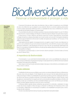 Biodiversidade
                          Preservar a biodiversidade é proteger a vida

                              A natureza é formada por vários tipos de ambientes. Cada um deles é ocupado por uma infinidade
Diversidade
biológica é a             de seres vivos diferentes, que se adaptam a esse ambiente. Mesmo os animais e plantas pertencentes
variabilidade de          à mesma espécie apresentam diferenças entre si. A variedade de seres vivos e ambientes em conjunto
organismos vivos          é chamada de diversidade biológica ou biodiversidade.
de todas as origens,          A humanidade retira alimento, remédios e produtos industriais da biodiversidade. Cerca de 10 milhões
como os ecossistemas
terrestres, marinhos
                          de seres formam a riqueza biológica do Planeta e as florestas tropicais abrigam boa parte dessa riqueza.
e outros ecossistemas         O Brasil possui a maior cobertura de floresta tropical do mundo, especialmente concentrada
aquáticos e os com-       na Região Amazônica, e abriga a diversidade mais rica do mundo, com cerca de 55 mil espécies de plantas
plexos ecológicos         superiores (aproximadamente 22% do total mundial), 524 espécies de mamíferos, 1.677 de aves, 517 de
de que fazem parte,
                          anfíbios e 2.657 de peixes.
além da diversidade
dentro das espécies,          Cada espécie (animal, vegetal e microorganismo) tem um papel a cumprir. Os seres vivos relacionam-se
entre espécies            entre si e com o ambiente em que se encontram de várias formas: como alimento um para o outro (cadeia
e de ecossistemas         alimentar), fertilizando o solo (produção de húmus) ou por meio de sua reprodução (polinização das
(Convenção sobre
                          flores). Se uma espécie é retirada do ambiente, a função que ela realizava deixa de acontecer e assim ocorre
Diversidade Biológica).
                          um desequilíbrio ecológico.
                              Para garantir a sua preservação, os seres humanos devem proteger e conservar todas as formas
                          de vida no Planeta Terra.

                          A importância da Biodiversidade
                              A conservação e o uso sustentável da biodiversidade, assim como a possibilidade de produção de
                          bens e serviços ambientais e da geração de emprego e renda representam as melhores formas de valorizar
                          e proteger nosso patrimônio ambiental.
                              Veja, a seguir, as diversas funções da biodiversidade, vitais para o meio ambiente, as atividades econô-
                          micas, sociais e culturais:

                          Funções ambientais

                              A realização de vários processos ecológicos que ocorrem na natureza depende, direta ou indiretamente,
                          dos seres vivos e de suas relações. A inter-relação dos seres vivos por meio da cadeia alimentar permite
                          o fluxo de energia e matéria. A variabilidade de características genéticas permite a adaptação das formas
                          de vida às mais diversas condições ambientais. As formações vegetais (florestas, campos naturais, matas
                          de galeria etc.) desempenham um papel essencial na manutenção do equilíbrio ecológico e climático do
                          planeta, sendo que os benefícios da intensa atividade biológica que ocorre nas florestas, por exemplo,
                          podem ter efeitos globais, fazendo-se sentir em outros continentes.
                              As florestas realizam grandes serviços ambientais, que precisam ser conhecidos e valorizados. As copas
                          e raízes das árvores regulam os fluxos de água e amenizam as diferenças de temperatura entre o solo
                          e a atmosfera, colaborando na manutenção do equilíbrio e da estabilidade necessários para a manu-
                          tenção da vida no planeta.
                              Os seres vivos desempenham diversas funções que dependem da biodiversidade:
60
 