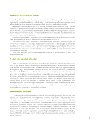 Polinização e dispersão das plantas

    A polinização e a dispersão de frutos e sementes, realizadas por várias espécies de animais, são etapas
essenciais da reprodução das plantas. O grão de pólen é transportado de uma flor a outra para que ocorra
a fecundação e as sementes sejam depositadas em local propício, o que leva à germinação.
    Algumas plantas utilizam a água ou o vento para esse transporte, mas a maioria das espécies vegetais
superiores se utiliza de espécies animais como abelhas, vespas, formigas, besouros, borboletas e pássaros
para realizar esta função. Essa relação de dependência resulta de uma evolução conjunta entre as plantas
e os animais, a chamada co-evolução. É um processo tão forte que, se um dos elos deixa de existir, o outro
também será grandemente prejudicado.
    A ausência dos polinizadores pode trazer graves prejuízos para a produção de alimentos, pois grande
parte dos grãos e frutas cultivados dependem de animais para sua reprodução.
    A fauna também tem papel fundamental na dispersão de propágulos (frutos e sementes), que é outro
importante processo para a manutenção das plantas em vários habitats. Ainda que ela possa ser realizada
pela água ou vento, na maioria das vezes os animais (aves, mamíferos, peixes, insetos), ao se alimentarem
dos frutos, levam as sementes para outros locais, permitindo a formação de novas florestas ou matas,
e a manutenção das atuais.
    Todas essas atividades são enormemente prejudicadas com os desmatamentos e com a caça
e a pesca predatórias.

A teia trófica ou cadeia alimentar

    Todos os seres vivos (animais, vegetais, microorganismos) relacionam-se direta ou indiretamente
entre si, pois cada um alimenta-se de um outro, e serve de alimento a um terceiro. As plantas e algas
produzem seu próprio alimento a partir da energia radiante (luz) e dos compostos orgânicos (húmus)
e inorgânicos (água e sais minerais) existentes no solo e nos ambientes aquáticos, por meio da
fotossíntese. Os herbívoros como boi, cavalo, veado, anta, vários pássaros, insetos, entre outros,
alimentam-se das plantas; os carnívoros (onça, raposa, lobo-guará, gato-do-mato, gavião, jacaré)
alimentam-se dos herbívoros; todos estes, ao morrerem, são aproveitados pelos fungos, bactérias,
protozoários e outros seres que se alimentam de matéria orgânica morta, decompondo-a e produ-
zindo o húmus do solo, que armazena os nutrientes que as plantas utilizam. Esse processo, que
é complexo e cíclico, é chamado de teia trófica (trofos = alimento) ou cadeia alimentar. Quando deter-
minada espécie é extinta no ecossistema, retira-se um elemento da teia trófica, podendo causar sua
interrupção, com conseqüente desequilíbrio ecológico.

Variabilidade e adaptação

   A biodiversidade também está relacionada com a variabilidade genética que ocorre em cada
espécie. Isto é muito importante por que permite a cada uma adaptar-se às variações que ocorrem
no meio ambiente, e que são comuns. A temperatura varia ao longo do dia (mais quente) até à noite
(mais frio), e ao longo do ano (verão/inverno). A umidade varia em épocas do ano (períodos secos
e chuvosos), ou de uma região a outra, como nos desertos, com pouca disponibilidade de água
e as florestas tropicais, com muita umidade. A incidência da luz, cuja principal fonte é o Sol, varia
dos trópicos (maior luminosidade) aos pólos (menor luminosidade). A salinidade pode ser elevada
(oceanos, mares) ou baixa (rios, lagos doces). Cada ser vivo precisa adaptar-se a essas e outras condições,
algumas delas tão extremas que podem conduzir ao processo de especiação, ou seja, ao aparecimento
de novas espécies.
                                                                                                              61
 