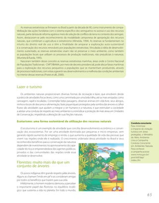 As reservas extrativistas se firmaram no Brasil a partir da década de 90, como instrumento de compa-
tibilização das ações fundiárias com o sistema específico dos seringueiros no acesso e uso dos recursos
naturais, parte da luta de reforma agrária e meio de solução de conflitos de terra no contexto dos seringais.
Assim, destacaram-se pelo reconhecimento da modalidade camponesa de apropriação dos recursos
naturais, que combinam a agricultura e extrativismo (Almeida, 1994). As reservas se fundamentam no
intuito do direito real de uso e têm a finalidade de amparar a exploração auto-sustentável
e a conservação dos recursos renováveis por populações extrativistas. Vinculadas à idéia de desenvolvi-
mento sustentado, as reservas extrativistas visam não só preservar o meio ambiente, como também
as populações locais que utilizam os processos de produção tradicionais, não prejudiciais à natureza.
(Murrieta & Rueda, 1995).
     Nasceram também desse conceito as reservas extrativistas marinhas, áreas onde o Centro Nacional
de Populações Tradicionais - CNPT/IBAMA, por meio de decreto presidencial, pode alocar faixas marítimas
para a exploração dos recursos pesqueiros a populações que se mantenham produzindo, através
de processos tradicionais, com vistas a garantir seu desenvolvimento e a melhoria das condições ambientais
no interior dessas reservas (Prates et all., 2000).



Lazer e turismo
    Os ambientes naturais proporcionam diversas formas de recreação e lazer, que envolvem desde
a prática de atividades físicas leves, como uma caminhada por uma bela trilha, até as mais arrojadas como
canoagem, rapel e escaladas. Contemplar belas paisagens, observar animais em vida livre, seus abrigos,
ninhos e locais de descanso e alimentação, fazer piqueniques protegidos pela sombra das árvores e colher
frutos são atividades que ajudam a integrar o ser humano e a natureza, e que estimulam a sociedade
a adotar uma conduta de respeito ao meio ambiente e a reivindicar a proteção de mais áreas em Unidades
de Conservação, impedindo a alteração de suas feições naturais.

Ecoturismo: uma forma sustentável de utilização dos recursos naturais
                                                                                                                Conduta consciente
                                                                                                                Para minimizar
    O ecoturismo é um exemplo de atividade que concilia desenvolvimento econômico e conser-                     o impacto da visitação
vação dos ecossistemas. Por ser uma atividade dominada por pequenas e micro empresas, vem                       turística em áreas
gerando rápido aumento de emprego e renda, o que aumenta a qualidade de vida das pessoas que                    protegidas, o Ministério
                                                                                                                do Meio Ambiente
vivem nas regiões onde ele é realizado. O crescimento ordenado dessa atividade no Brasil e seus
                                                                                                                criou a Campanha
reconhecidos benefícios para a conservação da natureza                                                          Conduta Consciente
dependem de investimentos no aprimoramento da capa-                                                             em Ambientes Naturais.
cidade técnica e empreendedora dos agentes públicos,                                                            Para conhecer
privados e das comunidades das regiões onde essa                                                                a campanha acesse:
                                                                                                                www.mma.gov.br/
atividade se desenvolve.
                                                                                                                port/sbf/dap/
                                                                                                                index.cfm
Florestas: muito mais do que um
conjunto de árvores
   Os povos indígenas têm grande respeito pelas árvores.
Alguns as chamam “irmãs em pé” e as consideram amigas
por todos os benefícios que trazem para sua vida.
   Infelizmente, o homem moderno demorou a perceber
o importante papel das florestas no equilíbrio ecoló-
gico que sustenta a vida no planeta. Em todo o mundo,
                                                                                                                                 65
 