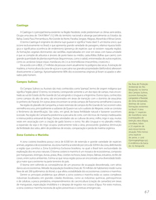 Caatinga

    A Caatinga é o principal bioma existente na Região Nordeste, onde predominam os climas semi-áridos.
Ocupa uma área de 734.478Km² (12,18% do território nacional) e abrange parcialmente os Estados da
Bahia, Ceará, Piauí, Pernambuco, Rio Grande do Norte, Paraíba, Sergipe, Alagoas, Maranhão e Minas Gerais.
    O termo Caatinga é originário do idioma tupi-guarani e significa “mata clara”. É um bioma único, que
ocorre exclusivamente no Brasil, e que apresenta grande variedade de paisagens, relativa riqueza bioló-
gica e significativa ocorrência de endemismo (presença de espécies que só existem naquela região).
As formações vegetais dominantes são xerófilas, especializadas em viver em áreas com baixa umidade
e que se compõe de arbustos e árvores de porte baixo ou médio, caducifólias (folhas que caem), com
grande quantidade de plantas espinhosas (leguminosas, como o sabiá), entremeadas de outras espécies,
como as cactáceas (xique-xique, mandacaru etc.) e as bromeliáceas (macambira, croatá etc.).
    De acordo com o IBGE, 27 milhões de pessoas vivem atualmente no polígono das secas. A extração de
madeira, a monocultura da cana-de-açúcar e a pecuária nas grandes propriedades (latifúndios) alteraram
drasticamente a Caatinga. Aproximadamente 80% dos ecossistemas originais já foram ocupados e alte-
rados pelo homem.

Campos Sulinos
                                                                                                                    Na Área de Proteção
                                                                                                                    Ambiental do Rio
    Os Campos Sulinos ou Austrais são mais conhecidos como “pampa”, termo de origem indígena que                    Ibirapuitã, no bioma
significa “região plana”. O termo, no entanto, corresponde somente a um dos tipos de campo, mais encon-             dos Campos Sulinos,
trado ao sul do Estado do Rio Grande do Sul, atingindo o Uruguai e a Argentina. Outros tipos, conhecidos            ocorrem formações
como campos do alto da serra, são encontrados em áreas de transição com o domínio de araucárias                     campestres e florestais
(o pinheiro do Paraná). Em outras áreas encontram-se ainda campos de fisionomia semelhante à savana.                de clima temperado,
                                                                                                                    distintas de outras
    Na região do planalto de Campanha, a maior extensão de campos do Rio Grande do Sul, ocorrem solos
                                                                                                                    formações existentes
vermelho-escuros, principalmente a sudoeste de Quaraí e ao sul e sudeste de Alegrete, onde se constata              no Brasil. A área
o fenômeno da desertificação. São solos, em geral, de baixa fertilidade natural e bastante suscetíveis              abriga 11 espécies
à erosão. Na região de Campanha predomina a pecuária de corte, com técnicas de manejo inadequadas                   de mamíferos raros
e intensa prática artesanal do fogo. Outras atividades são as culturas de arroz, milho, trigo e soja, muitas        e ameaçados de
vezes em associação com a criação de gado bovino e ovino. No alto Uruguai e no planalto médio,                      extinção, ratos d’água,
                                                                                                                    cervídeos, lobos
a expansão da soja e do trigo ocupou praticamente toda a área, provocando gradativa diminuição
                                                                                                                    e 22 espécies de
da fertilidade dos solos, além de problemas de erosão, compactação e perda de matéria orgânica.                     aves nessa mesma
                                                                                                                    situação. Pelo menos
Zona Costeira e Marinha                                                                                             uma espécie
                                                                                                                    de peixe, o cará
                                                                                                                    (Gymnogeophagus sp.),
    A zona costeira brasileira possui cerca de 8.500 km de extensão e grande variedade de espécies
                                                                                                                    é endêmica da bacia
animais, vegetais e de ecossistemas. Já a zona marinha se estende por cerca de 320 Km da costa, delimitando         do rio Ibirapuitã.
a região que constitui a Zona Econômica Exclusiva brasileira, na qual o Brasil tem exclusividade da
exploração dos recursos naturais. O bioma costeiro e marinho é um mosaico de ecossistemas, composto
por manguezais, restingas, dunas, praias, ilhas, costões rochosos, baías, brejos, falésias, estuários, recifes de
corais, entre outros ambientes. Estima-se que nessa região possa ser encontrada uma diversidade bioló-
gica maior que a existente na parte terrestre do país.
    O bioma vem sofrendo as conseqüências de um processo de ocupação desordenada, com sérios
danos aos ecossistemas. Metade da população brasileira (mais de 70 milhões de habitantes) reside numa
faixa de até 200 quilômetros do litoral, o que afeta a estabilidade dos ecossistemas costeiros e marinhos.
    Dentre os principais problemas que afetam a zona costeira e marinha estão os vastos complexos
industriais localizados em grandes cidades litorâneas, como as indústrias químicas, petroquímicas
e de celulose, a pesca predatória, empreendimentos de carcinicultura (criação de camarões) em áreas
de manguezais, especulação imobiliária e o despejo de esgotos nos corpos d’água. Por estes motivos,
a zona costeira e marinha necessita de ações preventivas e corretivas emergenciais.
                                                                                                                                      67
 