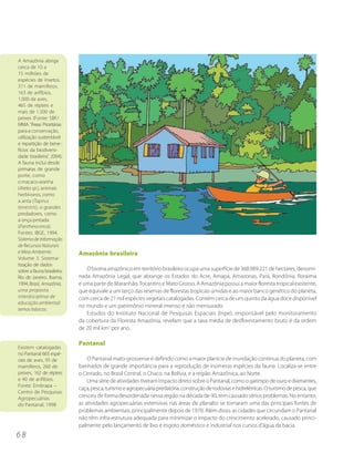 A Amazônia abriga
cerca de 10 a
15 milhões de
espécies de insetos,
311 de mamíferos,
163 de anfíbios,
1.000 de aves,
465 de répteis e
mais de 1.500 de
peixes (Fonte: SBF/
MMA. “Áreas Prioritárias
para a conservação,
utilização sustentável
e repartição de bene-
fícios da biodiversi-
dade brasileira”, 2004).
A fauna inclui desde
primatas de grande
porte, como
o macaco-aranha
(Ateles sp.), animais
herbívoros, como
a anta (Tapirus
terrestris), e grandes
predadores, como
a onça pintada
(Panthera onca).
Fontes: IBGE, 1994.
Sistema de Informação
de Recursos Naturais
e Meio Ambiente.            Amazônia brasileira
Volume 3. Sistema-
tização de dados
sobre a fauna brasileira.      O bioma amazônico em território brasileiro ocupa uma superfície de 368.989.221 de hectares, denomi-
Rio de Janeiro. Ibama,      nada Amazônia Legal, que abrange os Estados do Acre, Amapá, Amazonas, Pará, Rondônia, Roraima
1994. Brasil, Amazônia,     e uma parte do Maranhão, Tocantins e Mato Grosso. A Amazônia possui a maior floresta tropical existente,
uma proposta                que equivale a um terço das reservas de florestas tropicais úmidas e ao maior banco genético do planeta,
interdisciplinar de         com cerca de 21 mil espécies vegetais catalogadas. Contém cerca de um quinto da água doce disponível
educação ambiental:
                            no mundo e um patrimônio mineral imenso e não mensurado.
temas básicos.
                               Estudos do Instituto Nacional de Pesquisas Espaciais (Inpe), responsável pelo monitoramento
                            da cobertura da Floresta Amazônia, revelam que a taxa média de desflorestamento bruto é da ordem
                            de 20 mil km2 por ano.

                            Pantanal
Existem catalogadas
no Pantanal 665 espé-
cies de aves, 95 de             O Pantanal mato-grossense é definido como a maior planície de inundação contínua do planeta, com
mamíferos, 260 de           banhados de grande importância para a reprodução de inúmeras espécies da fauna. Localiza-se entre
peixes, 162 de répteis      o Cerrado, no Brasil Central, o Chaco, na Bolívia, e a região Amazônica, ao Norte.
e 40 de anfíbios.               Uma série de atividades tiveram impacto direto sobre o Pantanal, como o garimpo de ouro e diamantes,
Fonte: Embrapa –
                            caça, pesca, turismo e agropecuária predatória, construção de rodovias e hidrelétricas. O turismo de pesca, que
Centro de Pesquisas
Agropecuárias               cresceu de forma desordenada nessa região na década de 90, tem causado sérios problemas. No entanto,
do Pantanal, 1998           as atividades agropecuárias extensivas nas áreas de planalto se tornaram uma das principais fontes de
                            problemas ambientais, principalmente depois de 1970. Além disso, as cidades que circundam o Pantanal
                            não têm infra-estrutura adequada para minimizar o impacto do crescimento acelerado, causado princi-
                            palmente pelo lançamento de lixo e esgoto doméstico e industrial nos cursos d’água da bacia.
68
 