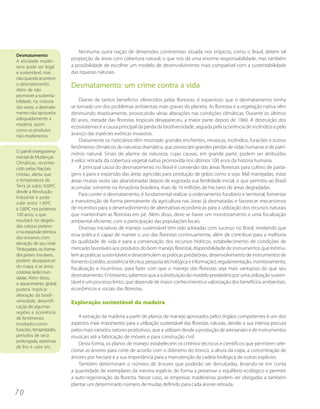 Nenhuma outra nação de dimensões continentais situada nos trópicos, como o Brasil, detém tal
Desmatamento
A atividade madei-
                           proporção de áreas com cobertura natural, o que nos dá uma enorme responsabilidade, mas também
reira pode ser legal       a possibilidade de escolher um modelo de desenvolvimento mais compatível com a sustentabilidade
e sustentável, mas         das riquezas naturais.
não quando acontece
o desmatamento.
Além de não
                           Desmatamento: um crime contra a vida
promover a sustenta-
bilidade, na maioria           Diante de tantos benefícios oferecidos pelas florestas, é espantoso que o desmatamento tenha
das vezes, o desmata-      se tornado um dos problemas ambientais mais graves do planeta. As florestas e a vegetação nativa vêm
mento não aproveita        diminuindo drasticamente, provocando sérias alterações nas condições climáticas. Durante os últimos
adequadamente a            80 anos, metade das florestas tropicais desapareceu, a maior parte depois de 1960. A destruição dos
madeira, assim
                           ecossistemas é a causa principal da perda da biodiversidade, seguida pela ocorrência de incêndios e pelo
como os produtos
não-madeireiros.           avanço das espécies exóticas invasoras.
                               Diariamente os noticiários têm mostrado grandes enchentes, nevascas, incêndios, furacões e outros
                           fenômenos climáticos de natureza dramática, que provocam grandes perdas de vidas humanas e de patri-
O painel intergoverna-
                           mônio natural. Sinais de alarme da natureza, cujas causas, em grande parte, podem ser atribuídas
mental de Mudanças
Climáticas, reconhe-       à veloz retirada da cobertura vegetal nativa promovida nos últimos 100 anos da história humana.
cido pelas Nações              A principal causa do desmatamento no Brasil é conversão das áreas florestais para cultivo de pasta-
Unidas, alerta que         gens e para a expansão das áreas agrícolas para produção de grãos como a soja. Mal manejadas, estas
a temperatura da           áreas muitas vezes são abandonadas depois de esgotada sua fertilidade inicial, o que permitiu ao Brasil
Terra já subiu 0,60ºC      acumular, somente na Amazônia brasileira, mais de 16 milhões de hectares de áreas degradadas.
desde a Revolução
                               Para conter o desmatamento, é fundamental realizar o ordenamento fundiário e territorial, fomentar
Industrial e pode
subir entre 1,40ºC         a manutenção de forma permanente da agricultura nas áreas já desmatadas e favorecer mecanismos
e 5,80ºC nos próximos      de incentivo para o desenvolvimento de alternativas econômicas para a utilização dos recursos naturais
100 anos, o que            que mantenham as florestas em pé. Além disso, deve-se haver um monitoramento e uma fiscalização
resultará no degelo        ambiental eficiente, com a participação das populações locais.
das calotas polares            Diversas iniciativas de manejo sustentável têm sido adotadas com sucesso no Brasil, revelando que
e na expansão térmica
                           essa prática é capaz de manter o uso das florestas continuamente, além de contribuir para a melhoria
dos oceanos, com
elevação de seu nível.     da qualidade de vida e para a conservação dos recursos hídricos, estabelecimento de condições de
Trinta países, os chama-   mercado favoráveis aos produtos do bom manejo florestal, disponibilidade de instrumentos que estimu-
dos países insulares,      lem as práticas sustentáveis e desestimulem as práticas predatórias, desenvolvimento de instrumentos de
podem desaparecer          fomento (crédito, assistência técnica, pesquisa tecnológica e informação), regulamentação, monitoramento,
do mapa, e as áreas        fiscalização e incentivos, para fazer com que o manejo das florestas seja mais vantajoso do que seu
costeiras serão inun-
dadas. Além disso,
                           desmatamento. Entretanto, sabemos que a substituição do modelo predatório por uma utilização susten-
o aquecimento global       tável é um processo lento, que depende de maior conhecimento e valorização dos benefícios ambientais,
poderá implicar            econômicos e sociais das florestas.
alteração da biodi-
versidade, desertifi-      Exploração sustentável da madeira
cação de algumas
regiões e ocorrência
de fenômenos                  A extração da madeira a partir de planos de manejo aprovados pelos órgãos competentes é um dos
inusitados como            aspectos mais importantes para a utilização sustentável das florestas naturais, devido a sua intensa procura
furacões, tempestades,     pelos mais variados setores produtivos, que a utilizam desde a produção de artesanato e de instrumentos
períodos de seca           musicais até a fabricação de móveis e para construção civil.
prolongada, extremos
                              Desta forma, os planos de manejo estabelecem os critérios técnicos e científicos que permitem sele-
de frio e calor etc..
                           cionar as árvores para corte de acordo com o diâmetro do tronco, a altura da copa, a concentração de
                           árvores por hectare e a sua importância para a manutenção da cadeia biológica de outras espécies.
                              Também determinam o número de árvores que poderão ser derrubadas, levando-se em conta
                           a quantidade de exemplares da mesma espécie, de forma a preservar o equilíbrio ecológico e permitir
                           a auto-regeneração da floresta. Nesse caso, as empresas madeireiras podem ser obrigadas a também
                           plantar um determinado número de mudas definido para cada árvore retirada.
70
 