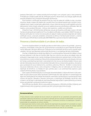 produtos fabricados com madeira extraída de forma legal e sem prejuízos para o meio ambiente.
     À medida que a exigência pelo selo de certificação aumente, deverá haver uma redução significativa da
     extração predatória e da conseqüente devastação das florestas.
          Existe também a certificação de produtos finais por meio da cadeia de custódia, ou seja, o acompa-
     nhamento desde a origem da madeira até o produto final. Esse método garante que o produto comer-
     cializado (toras, chapas, compensado, aglomerado, móveis, cabos de vassoura, carvão vegetal e outros) foi
     efetivamente confeccionado utilizando somente madeira proveniente de florestas certificadas. Além da
     madeira, outros produtos florestais – inclusive não madeireiros –podem ser certificados.
          O Brasil tem hoje 1.249.204 hectares de florestas naturais da Amazônia certificadas e outros 1.051.669
     hectares de plantações (principalmente Pinus e Eucalipto) certificadas, o que totaliza 2.300.874 hectares de
     florestas certificadas. Se o número de interessados em adquirir madeira e produtos originados de madeira
     certificada crescer, o mercado predatório certamente irá diminuir. No Brasil existe também o sistema
     de certificação CERFLOR desenvolvido pela ABNT/INMETRO e que está na fase de implementação.

     Preservar a biodiversidade é um dever de todos
          Conservar a biodiversidade é um desafio que deve envolver todos os setores da sociedade – governos,
     empresas, universidades, instituições não–governamentais e a população em geral. Depende de planeja-
     mento adequado e de ações efetivas que conduzam ao uso sustentável, de forma que as riquezas sejam
     utilizadas, mas que seja garantida a preservação dos biomas e a recuperação de áreas já devastadas.
          Uma das condições para se atingir esse objetivo é o uso do progresso industrial e tecnológico a favor
     do meio ambiente, e não mais em sacrifício dele. Para isso, é preciso unir ciência, tecnologia, meios de
     produção e organização social, criando estratégias de desenvolvimento que permitam conciliar interes-
     ses econômicos, sociais e ambientais. Dessa forma, será possível aprimorar normas de extração e técnicas
     de manejo sustentável que permitam o aproveitamento dos recursos da biodiversidade, inclusive para
     atender à demanda crescente por novos produtos derivados de seus componentes genéticos, necessários
     para a produção de novos medicamentos, cosméticos, alimentos, fibras etc.. Também o conhecimento
     dos povos tradicionais e locais, como seringueiros e indígenas, deve ser valorizado, por meio da justa
     repartição de benefícios, na medida em que contribui para o uso sustentável das espécies e para
     o desenvolvimento destes novos produtos.
          Outro aspecto fundamental para a conservação da biodiversidade é o desenvolvimento rural susten-
     tável, no qual as técnicas de cultivo que levam à deterioração dos solos agrícolas e à contaminação das
     águas são substituídas por tecnologias de produção sustentáveis, que favoreçam a manutenção do maior
     número de espécies cultivadas e silvestres, promovam a conservação da fertilidade natural dos solos
     e evitam o uso do fogo e a derrubada de novas áreas florestais (veja também o capítulo Alimentos), ao mesmo
     tempo que garantam a produção de alimentos sadios.
          Para enfrentar esse desafio, dentre outras políticas de governo, o Ministério do Meio Ambiente vem
     implementando vários programas e projetos, que têm como principais linhas de ação:



     Os recursos da fauna

     A fauna silvestre é outro exemplo de recurso natural com potencial de uso sustentável, principalmente pelas
     populações tradicionais das florestas. O uso pode ser ordenado de forma racional e fundamentado nos princípios
     da sustentabilidade. Dessa forma estariam assegurados o rendimento econômico da exploração e também a
     perpetuidade das populações de animais silvestres.
     A implantação desse sistema é viável, porém, depende da organização das populações em associações ou coope-
     rativas e da criação de normas de manejo dentro de parâmetros técnicos e legais, capazes de proteger espécies
     ameaçadas de extinção e conservar aquelas de interesse econômico por meio do uso controlado.


72
 