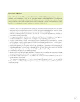 Lei de crimes ambientais

Criada em 12 de fevereiro de 1998, a Lei de Crimes Ambientais (Lei no 9.605) estabelece sanções penais para aqueles que
praticarem atos contra a fauna e a flora. Com isso, pretende-se inibir a caça e a pesca sem licença, o contrabando de
animais, o abuso e maus-tratos a animais silvestres e domésticos, a destruição de lavouras, pomares, rebanhos e florestas
nativas ou plantadas, e até o condenável hábito de soltar balões ou outras práticas capazes de provocar incêndios ou gerar
poluição em níveis que possam causar danos à saúde humana ou ao meio ambiente.



1. Fomento a pesquisas e levantamentos do estado de conservação da biodiversidade (áreas prioritárias
   para conservação e uso sustentável, listas de espécies da fauna e flora ameaçadas de extinção, lista de
   espécies invasoras, espécies potenciais para uso sustentável, áreas protegidas);
2. Fomento a cadeias produtivas de recursos oriundos da biodiversidade (bioindústrias, bionegócios
   sustentáveis, turismo sustentável);
3. Promoção da proteção ao conhecimento tradicional associado à biodiversidade, com repartição dos
   benefícios oriundos desse conhecimento, e proteção às populações tradicionais e locais;
4. Fomento a práticas de produção sustentável a partir da biodiversidade (agroextrativismo, sistemas
   agroflorestais, variedades crioulas, manejo sustentável da floresta, serviços ambientais), visando o desen-
   volvimento rural sustentável;
5. Expansão e consolidação do Sistema Nacional de Unidades de Conservação, com participação da
   sociedade para sua Gestão integrada. Promoção do manejo sustentável e uso múltiplo de florestas
   nativas públicas e privadas e expansão sustentável da base florestal plantada;
6. Conservação e recuperação dos biomas brasileiros;
7. Promoção do acesso, uso sustentável, biossegurança e repartição dos benefícios decorrentes da utilização
   dos recursos genéticos e do conhecimento tradicional associado;
8. Desenvolvimento de políticas fiscais e de crédito (instrumentos econômicos) indutoras de atividades
   ambientalmente sustentáveis.
    Tais ações são necessárias para a implementação de políticas que promovam a conservação da
biodiversidade, o equilíbrio ecológico e a eqüidade social, condições essenciais para o desenvolvimento
sustentável do país.




                                                                                                                             73
 