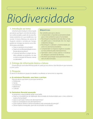 A t i v i d a d e s




Biodiversidade
1. Introdução ao tema                                 Objetivos
    Uma forma de introduzir o tema é pedir
aos alunos que façam uma lista dos produ-             Dar subsídios para que os alunos:
tos confeccionados a partir de recursos flo-          • Compreendam a importância da biodiversidade
restais existentes em suas residências e na             para o meio ambiente e para a humanidade.
escola. A música Matança, de autoria de               • Reconheçam a importância da mata ciliar ou mata
Augusto Jatobá e cantada por Xangai,                    de galeria para a manutenção dos rios, lagos
poderá ser entregue aos alunos como refe-               e depósitos de água.
rência para a atividade.                              • Reconheçam e valorizem a biodiversidade pre-
    • Quais os produtos encontrados?                    sente nos sete biomas brasileiros.
    • Qual o recurso florestal utilizado na con-      • Compreendam os impactos negativos causados
      fecção desses produtos?                           ao meio ambiente pelos desmatamentos.
    • É possível identificar a origem da ma-          • Aprendam sobre as boas práticas e iniciativas
      deira utilizada nos produtos, ou seja,            de utilização sustentável das florestas.
      se ela foi extraída de florestas nativas        • Percebam que proteger nosso patrimônio flores-
      ou plantadas?                                     tal é um dever de todos.


2. Entrega de informação básica e leitura
   O texto lido por você sobre florestas pode ser usado por seus alunos. Você decide em que momento
e como usá-lo.

3. Pesquisa
Os alunos se dividirão em grupos de trabalho e escolherão um tema entre os seguintes:

a. As estruturas florestais, seus bens e serviços
   Peça aos alunos que listem os principais benefícios:
   • Ambientais
   • Sociais
   • Econômicos
   • Medicinais
   • Culturais

b. Patrimônio florestal ameaçado
   As perguntas a seguir poderão ajudar nesta tarefa:
   • Quais as conseqüências da exploração descontrolada da biodiversidade para o meio ambiente
     e para a humanidade?
   • Quais os principais motivos dos desmatamentos?
   • Quais as conseqüências dos desmatamentos?
   • Quais espécies da flora e da fauna brasileiras estão ameaçadas de extinção?
   • Dessas espécies ameaçadas, quais são encontradas na sua região?




                                                                                                          75
 