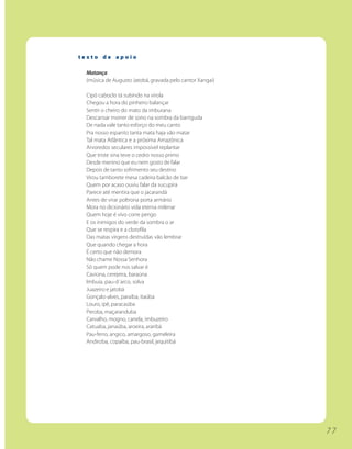 texto de apoio

 Matança
 (música de Augusto Jatobá, gravada pelo cantor Xangai)

 Cipó caboclo tá subindo na virola
 Chegou a hora do pinheiro balançar
 Sentir o cheiro do mato da imburana
 Descansar morrer de sono na sombra da barriguda
 De nada vale tanto esforço do meu canto
 Pra nosso espanto tanta mata haja vão matar
 Tal mata Atlântica e a próxima Amazônica
 Arvoredos seculares impossível replantar
 Que triste sina teve o cedro nosso primo
 Desde menino que eu nem gosto de falar
 Depois de tanto sofrimento seu destino
 Virou tamborete mesa cadeira balcão de bar
 Quem por acaso ouviu falar da sucupira
 Parece até mentira que o jacarandá
 Antes de virar poltrona porta armário
 Mora no dicionário vida eterna milenar
 Quem hoje é vivo corre perigo
 E os inimigos do verde da sombra o ar
 Que se respira e a clorofila
 Das matas virgens destruídas vão lembrar
 Que quando chegar a hora
 É certo que não demora
 Não chame Nossa Senhora
 Só quem pode nos salvar é
 Caviúna, cerejeira, baraúna
 Imbuia, pau-d´arco, solva
 Juazeiro e jatobá
 Gonçalo-alves, paraíba, itaúba
 Louro, ipê, paracaúba
 Peroba, maçaranduba
 Carvalho, mogno, canela, imbuzeiro
 Catuaba, janaúba, aroeira, araribá
 Pau-ferro, angico, amargoso, gameleira
 Andiroba, copaíba, pau-brasil, jequitibá




                                                          77
 