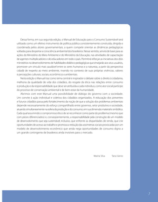 Dessa forma, em sua segunda edição, o Manual de Educação para o Consumo Sustentável será
utilizado como um efetivo instrumento de política pública consistentemente construída, dirigida e
    A natureza ainda perde. Perde porque não adotamos um padrão sustentável de consumo.
coordenada pelos atores governamentais, a quem compete orientar as dinâmicas pedagógicas
voltadascustodespertar a consciência ambientalevitado pela socie-dade, com mudança base para as
    Esse para ambiental, entretanto, pode ser dos brasileiros. Nesse sentido, servirá de de atitudes,
com hábitos de consumo cons-cientes, e dodiminuam a pressão sobre osatividades de capacitação
ações do Ministério do Meio Ambiente que Ministério da Educação, nas recursos naturais.
de agentes multiplicadores e de educadores em todoo meioPermitirá reforçar as iniciativas dos dois
    Um relacionamento saudável entre o cidadão e o país. am-biente exige que voltemos nossa
ministérios no desenvolvimento de habilidades didático-pedagógicas que ensejarão aos seus usuários,
atenção para o futuro que es-tamos construindo com ações diárias para as próximas gerações.
promover um vínculo mais saudável entre os seres humanos e a natureza, a partir da perspectiva
    Focados no alcance desse objetivo, o Ministério do Meio Am-biente e o Instituto Brasileiro de
cidadã de respeito ao meio ambiente, inserido no contexto de suas próprias vivências, valores
Defesa do Consumidor – Idec, lançam o Manual de Educação para o Consumo Sustentável, instrumento
e percepções culturais, sociais, econômicos e ambientais.
educacional planejado, em particular, para inserir o assunto na agenda escolar, queo direito à cidadania,
    Nesta edição o Manual traz como tema central e inspirador o debate sobre será prioritariamente
aplicado na rede públicade vida dos cidadãos, domédio. A edição bra-sileira do manual produzido
melhoria da qualidade de ensino fundamental e resgate da ética nas relações entre consumo
pela Consumers responsabilidade queum conjunto de ações executadas pela Secretaria de Políti-cas
e produção e da International inte-gra deve ser atribuída a cada indivíduo, como ator social partícipe
do processo de conservação ambiental e de bem-estar da humanidade.
para o Desenvolvimento Sustentável e pelo Idec para difundir o consumo sustentável no País.
    Abrimos com este Manual uma possibilidade de diálogo do governo com a sociedade.
    Esta versão traz exemplos, os números do mercado de consu-mo e a complexidade do quadro
Um convite à ação individual e coletiva dos cidadãos organizados. A educação dos presentes
ambiental brasileiro, abordando os diversos temas relacionados ao cotidiano das pessoas, num
e futuros cidadãos passa pelo fortalecimento da noção de que a solução dos problemas ambientais
trabalho que contou com a participação de setores da sociedade e de instituições e órgãos do
depende necessariamente do esforço compartilhado entre governos, setor produtivo e sociedade,
governo.simultaneamente na esfera da produção e do consumo, em sua dimensão material e simbólica.
atuando
Cada qual assumindo o compromisso ético de se reconhecer como parte do problemaafetivo com a
    O enfoque no segmento escolar não foi aleatório. Motivado a estabelecer um vínculo (mesmo que
com pesos diferenciados) e, conseqüentemente, a responsabilidade pela construção de um modelo
natureza, esse jovem ci-dadão, que deve participar da construção do próprio futuro, será capaz de multiplicar
o alcance dessa experiência didática, fazendo-a chegar ao ambiente as disparidades de renda, que crie
de desenvolvimento que seja sustentável, inclusivo, que enfrentefamiliar, onde são tomadas as decisões
de consumo. de acesso ao trabalho e promova a redução das assimetrias sociais provocadas por um
oportunidades
modelo de desenvolvimento econômico que ainda nega oportunidades de consumo digno a
    Este manual será útil também a outros segmentos da socie-dade, pois apresenta um conjunto de
um grande contingente de brasileiros ainda invisíveis para o mercado.
conceitos e práticas ne-cessárias para que os indivíduos adotem maneiras de pensar e agir que
revertam os atuais padrões insustentáveis de consumo e, a partir daí, como consumidores conscientes,
influenciem a construção de um modelo de desenvolvimento economicamente viável, que se
harmonize com a preservação do meio ambiente e com a permanente busca de melhoria da qualidade
de vida das pessoas.
                                                                              Marina Silva       Tarso Genro




   José Carlos Carvalho
   Ministro do Meio Ambiente




                                                                                                                7
 