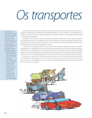 Os transportes
                              Os meios de transporte têm um papel fundamental em nossa sociedade. Direta ou indiretamente,
O transporte de
                          dependemos deles para a maioria de nossas atividades cotidianas. Sem os transportes, como chegaríamos ao
bens e pessoas pode
se dar pelos seguintes    trabalho ou à escola? Como as hortaliças chegariam do campo à cidade? Como poderíamos transportar
modos: rodoviário,        as mercadorias das fábricas?
ferroviário, metro-           O problema é que boa parte dos transportes que utilizamos atualmente se move a partir da queima
viário, hidroviário e     de combustíveis fósseis, como a gasolina e o óleo diesel, lançando grandes quantidades de gases tóxicos
aeroviário. No Brasil,
                          na atmosfera. Automóveis, ônibus, caminhões e outros veículos motorizados são hoje a principal causa
a maior parte do
transporte de pessoas     de poluição do ar na maioria das cidades do mundo.
e mercadorias é               A situação é preocupante. Embora vários países tenham adotado medidas para baixar os índices
feita pelas rodovias.     de poluição, como a regulagem de motores, redução de substâncias tóxicas nos combustíveis e até rodízios
O transporte não sus-     de automóveis, a contaminação do ar ainda representa uma séria ameaça. Além dos danos ambientais
tentável é aquele que:    globais, como aumento do efeito estufa, diariamente muitas pessoas em todo o planeta estão adoecendo
• Usa fontes energé-
                          e até morrendo por causa da poluição do ar. Isso sem falar nos efeitos para os animais e até para as plantas.
   ticas não renováveis
• Tem alto consumo            Reverter esse quadro é um desafio que deve envolver toda a sociedade: se não podemos abrir
   de energia             mão de algo tão necessário como os meios de transporte resta-nos tratar de encontrar formas
• Transporta poucos       de usá-los sem que prejudiquem nem a nós mesmos nem às gerações futuras. Isto é o que chamamos
   bens e pessoas ao      de um transporte sustentável.
   mesmo tempo
• Contamina o ar
• Aumenta o efeito
   estufa e provoca
   o aquecimento
   do planeta
• Produz grandes
   quantidades de
   lixo tóxico ou de
   difícil degradação




80
 