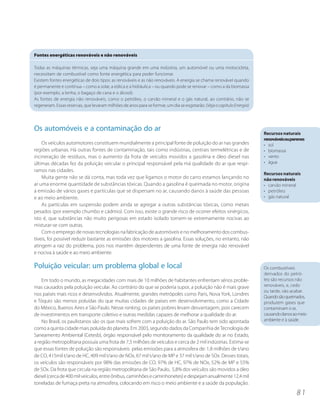 Fontes energéticas renováveis e não renováveis

Todas as máquinas térmicas, seja uma máquina grande em uma indústria, um automóvel ou uma motocicleta,
necessitam de combustível como fonte energética para poder funcionar.
Existem fontes energéticas de dois tipos: as renováveis e as não renováveis. A energia se chama renovável quando
é permanente e contínua – como a solar, a eólica e a hidráulica – ou quando pode se renovar – como a da biomassa
(por exemplo, a lenha, o bagaço de cana e o álcool).
As fontes de energia não renováveis, como o petróleo, o carvão mineral e o gás natural, ao contrário, não se
regeneram. Essas reservas, que levaram milhões de anos para se formar, um dia se esgotarão. (Veja o capítulo Energia)




Os automóveis e a contaminação do ar
                                                                                                                        Recursos naturais
                                                                                                                        renováveisouperenes
    Os veículos automotores constituem mundialmente a principal fonte de poluição do ar nas grandes                     • sol
regiões urbanas. Há outras fontes de contaminação, tais como indústrias, centrais termelétricas e de                    • biomassa
incineração de resíduos, mas o aumento da frota de veículos movidos a gasolina e óleo diesel nas                        • vento
últimas décadas fez da poluição veicular o principal responsável pela má qualidade do ar que respi-                     • água
ramos nas cidades.
                                                                                                                        Recursos naturais
    Muita gente não se dá conta, mas toda vez que ligamos o motor do carro estamos lançando no                          não renováveis
ar uma enorme quantidade de substâncias tóxicas. Quando a gasolina é queimada no motor, origina                         • carvão mineral
a emissão de vários gases e partículas que se dispersam no ar, causando danos à saúde das pessoas                       • petróleo
e ao meio ambiente.                                                                                                     • gás natural
    As partículas em suspensão podem ainda se agregar a outras substâncias tóxicas, como metais
pesados (por exemplo chumbo e cádmio). Com isso, existe o grande risco de ocorrer efeitos sinérgicos,
isto é, que substâncias não muito perigosas em estado isolado tornem-se extremamente nocivas ao
misturar-se com outras.
    Com o emprego de novas tecnologias na fabricação de automóveis e no melhoramento dos combus-
tíveis, foi possível reduzir bastante as emissões dos motores a gasolina. Essas soluções, no entanto, não
atingem a raiz do problema, pois nos mantêm dependentes de uma fonte de energia não renovável
e nociva à saúde e ao meio ambiente.

Poluição veicular: um problema global e local                                                                           Os combustíveis
                                                                                                                        derivados do petró-
    Em todo o mundo, as megacidades com mais de 10 milhões de habitantes enfrentam sérios proble-                       leo são recursos não
mas causados pela poluição veicular. Ao contrário do que se poderia supor, a poluição não é mais grave                  renováveis, e, cedo
                                                                                                                        ou tarde, vão acabar.
nos países mais ricos e desenvolvidos. Atualmente, grandes metrópoles como Paris, Nova York, Londres
                                                                                                                        Quando são queimados,
e Tóquio são menos poluídas do que muitas cidades de países em desenvolvimento, como a Cidade                           produzem gases que
do México, Buenos Aires e São Paulo. Nesse ranking, os países pobres levam desvantagem, pois carecem                    contaminam o ar,
de investimentos em transporte coletivo e outras medidas capazes de melhorar a qualidade do ar.                         causando danos ao meio
    No Brasil, os paulistanos são os que mais sofrem com a poluição do ar. São Paulo tem sido apontada                  ambiente e à saúde.
como a quinta cidade mais poluída do planeta. Em 2003, segundo dados da Companhia de Tecnologia de
Saneamento Ambiental (Cetesb), órgão responsável pelo monitoramento da qualidade do ar no Estado,
a região metropolitana possuía uma frota de 7,5 milhões de veículos e cerca de 2 mil indústrias. Estima-se
que essas fontes de poluição são responsáveis pelas emissões para a atmosfera de: 1,8 milhões de t/ano
de CO, 415mil t/ano de HC, 409 mil t/ano de NOx, 67 mil t/ano de MP e 37 mil t/ano de SOx. Desses totais,
os veículos são responsáveis por 98% das emissões de CO, 97% de HC, 97% de NOx, 52% de MP e 55%
de SOx. Da frota que circula na região metropolitana de São Paulo, 5,8% dos veículos são movidos a óleo
diesel (cerca de 400 mil veículos, entre ônibus, caminhões e caminhonetes) e despejam anualmente 12,4 mil
toneladas de fumaça preta na atmosfera, colocando em risco o meio ambiente e a saúde da população.
                                                                                                                                        81
 