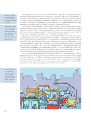 Para os governos de todo o mundo, a poluição representa um grande ônus, pois é preciso manter
No Brasil, os veículos
automotores contri-       mecanismos sofisticados de medição da qualidade do ar e estabelecer políticas de controle da poluição.
buem com 70% da           Em muitos países, essas medidas têm contribuído para dar um alívio à população. Na Cidade do México,
poluição atmosférica      por exemplo, depois de dez anos de um programa que incluiu o rodízio de automóveis, a inspeção dos
nas cidades.              veículos a cada seis meses e o melhoramento dos combustíveis, os índices de poluição se tornaram mais baixos.
                          Mesmo assim, a cidade ocupa o terceiro lugar na lista das mais poluídas do mundo.
Nos dias mais poluídos,       No Brasil também foram adotadas várias medidas para reduzir os níveis de poluição veicular. Merece
o número de inter-        destaque a iniciativa do Ibama, que instituiu o Programa Nacional de Controle da Poluição por Veículos
nações por doenças        Automotores (Proconve). Por meio da Resolução Conama nº 18, de 6 de maio de 1986, o Proconve estabe-
respiratórias cresce
                          leceu como objetivo principal a redução da emissão de poluentes por veículos automotores nacionais
cerca de 8%, e a mor-
talidade aumenta          e importados. A resolução foi ratificada pela Lei nº 8723, de 28 de outubro de 1993.
entre 4% e 6%.                Desde a sua implantação, o Proconve já promoveu a redução das emissões de monóxido de carbono dos
Fonte: Faculdade de       veículos novos em cerca de 97%. O programa também estabeleceu a inspeção periódica dos veículos em
Medicina, USP.            circulação para verificação dos níveis de emissão dos escapamentos. O país também foi o primeiro do mundo
                          a produzir gasolina sem chumbo, reduzindo as nocivas emissões de compostos desse metal, e a utilizar
                          combustíveis alternativos, como o álcool. Atualmente, não se usa mais gasolina pura nos veículos rodoviários,
                          e sim uma mistura de gasolina e álcool anidro, muito menos poluente. O Proconve também possibilitou
                          o desenvolvimento tecnológico dos veículos, permitindo a introdução do uso de catalisadores no Brasil, a partir
                          de 1992. Um cilindro de aproximadamente 30 cm é colocado antes do cano de escapamento dos veículos
                          automotores, para promover o tratamento dos gases produzidos pela queima de combustível.
                              Com essas medidas, a qualidade do ar tem melhorado nos últimos anos, mas isso ainda não é suficiente
                          para conter o efeito negativo de uma frota de veículos que não pára de crescer. Só para se ter uma idéia,
                          de 1980 para cá, a frota cresceu 215% (cerca de 12 vezes mais que o crescimento da população, que foi de 18%).
                          Isso significa que, a cada ano, são cerca de 170 mil veículos novos em circulação. Em muitas cidades,
                          o número de automóveis já é tão grande que eles passam a maior parte do tempo presos em longos
                          congestionamentos, o que contribui para aumentar ainda mais as emissões.



Os veículos parados
em congestiona-
mentos de tráfego
com os motores
ligados, produzem
gases tóxicos inutil-
mente, isto é, sem
se movimentar.




82
 
