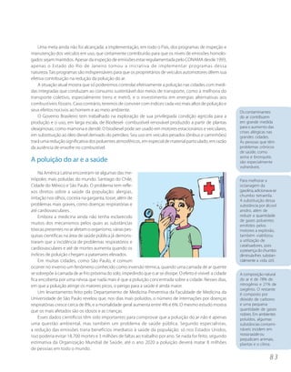 Uma meta ainda não foi alcançada: a implementação, em todo o País, dos programas de inspeção e
manutenção dos veículos em uso, que certamente contribuirão para que os níveis de emissões homolo-
gados sejam mantidos. Apesar da inspeção de emissões estar regulamentada pelo CONAMA desde 1993,
apenas o Estado do Rio de Janeiro tomou a iniciativa de implementar programas dessa
natureza. Tais programas são indispensáveis para que os proprietários de veículos automotores dêem sua
efetiva contribuição na redução da poluição do ar.
    A situação atual mostra que só poderemos controlar efetivamente a poluição nas cidades com medi-
das integradas que conduzam ao consumo sustentável dos meios de transporte, como a melhoria do
transporte coletivo, especialmente trens e metrô, e o investimento em energias alternativas aos
combustíveis fósseis. Caso contrário, teremos de conviver com índices cada vez mais altos de poluição e
seus efeitos nocivos ao homem e ao meio ambiente.                                                              Os contaminantes
    O Governo Brasileiro tem trabalhado na exploração de sua privilegiada condição agrícola para a             do ar contribuem
produção e o uso, em larga escala, de Biodiesel- combustível renovável produzido a partir de plantas           em grande medida
oleaginosas, como mamona e dendê. O biodiesel pode ser usado em motores estacionários e veículares,            para o aumento das
                                                                                                               crises alérgicas nas
em substituição ao óleo diesel derivado do petróleo. Seu uso em veículos pesados (ônibus e caminhões)          grandes cidades.
trará uma redução significativa dos poluentes atmosféricos, em especial de material particulado, em razão      As pessoas que têm
da ausência de enxofre no combustível.                                                                         problemas crônicos
                                                                                                               de saúde, como
                                                                                                               asma e bronquite,
A poluição do ar e a saúde                                                                                     são especialmente
                                                                                                               vulneráveis.
     Na América Latina encontram-se algumas das me-
trópoles mais poluídas do mundo: Santiago do Chile,                                                            Para melhorar a
Cidade do México e São Paulo. O problema tem refle-                                                            octanagem da
xos diretos sobre a saúde da população: alergias,                                                              gasolina, adicionava-se
                                                                                                               chumbo tetraetila.
irritação nos olhos, coceira na garganta, tosse, além de
                                                                                                               A substituição dessa
problemas mais graves, como doenças respiratórias e                                                            substância por álcool
até cardiovasculares.                                                                                          anidro, além de
     Embora a medicina ainda não tenha esclarecido                                                             reduzir a quantidade
                                                                                                               de gases poluentes
muitos dos mecanismos pelos quais as substâncias                                                               emitidos pelos
tóxicas presentes no ar afetam o organismo, várias pes-                                                        motores a explosão,
quisas científicas na área de saúde pública já demons-                                                         também viabilizou
traram que a incidência de problemas respiratórios e                                                           a utilização de
                                                                                                               catalisadores, pois
cardiovasculares e até de mortes aumenta quando os                                                             a presença do chumbo
índices de poluição chegam a patamares elevados.                                                               diminuía-lhes substan-
     Em muitas cidades, como São Paulo, é comum                                                                cialmente a vida útil.
ocorrer no inverno um fenômeno conhecido como inversão térmica, quando uma camada de ar quente
se sobrepõe à camada de ar frio próxima do solo, impedindo que o ar se dissipe. O efeito é visível: a cidade   A composição natural
fica encoberta por uma névoa que nada mais é que a poluição concentrada sobre a cidade. Nesses dias,           do ar é de 78% de
em que a poluição atinge os maiores picos, o perigo para a saúde é ainda maior.                                nitrogênio e 21% de
                                                                                                               oxigênio. O restante
     Um levantamento feito pelo Departamento de Medicina Preventiva da Faculdade de Medicina da                é composto por
Universidade de São Paulo revelou que, nos dias mais poluídos, o número de internações por doenças             dióxido de carbono
respiratórias cresce cerca de 8%, e a mortalidade geral aumenta entre 4% e 6%. O mesmo estudo mostra           e uma pequena
que os mais afetados são os idosos e as crianças.                                                              quantidade de gases
                                                                                                               nobres. Em ambientes
     Esses dados científicos têm sido importantes para comprovar que a poluição do ar não é apenas             poluídos, algumas
uma questão ambiental, mas também um problema de saúde pública. Segundo especialistas,                         substâncias contami-
a redução das emissões traria benefícios imediatos à saúde da população: só nos Estados Unidos,                náveis incidem em
isso poderia evitar 18.700 mortes e 3 milhões de faltas ao trabalho por ano. Se nada for feito, segundo        nossa saúde ou
                                                                                                               prejudicam animais,
estimativa da Organização Mundial de Saúde, até o ano 2020 a poluição deverá matar 8 milhões                   plantas e o clima.
de pessoas em todo o mundo.
                                                                                                                                 83
 