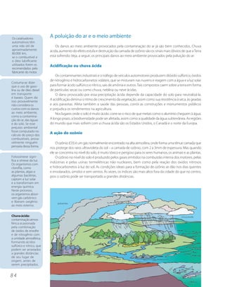 Os catalisadores
                           A poluição do ar e o meio ambiente
automotivos têm
uma vida útil de               Os danos ao meio ambiente provocados pela contaminação do ar já são bem conhecidos. Chuva
aproximadamente            ácida, aumento do efeito estufa e destruição da camada de ozônio são os sinais mais óbvios de que a Terra
80.000 km,
se o combustível e         está sofrendo. Veja, a seguir, os principais danos ao meio ambiente provocados pela poluição do ar:
o óleo lubrificante
utilizados forem os        Acidificação ou chuva ácida
recomendados pelo
fabricante do motor.
                               Os contaminantes industriais e o tráfego de veículos automotores produzem dióxido sulfúrico, óxidos
                           de nitrogênio e hidrocarbonetos voláteis, que se misturam nas nuvens e reagem com a água e a luz solar
Costuma-se dizer
que o uso de gaso-         para formar ácido sulfúrico e nítrico, sais de amônia e outros. Tais compostos caem sobre a terra em forma
lina ou de óleo diesel     de partículas secas ou como chuva, neblina ou neve ácidas.
em transporte                  O dano provocado por essa precipitação ácida depende da capacidade do solo para neutralizá-la.
é barato. Quem diz
                           A acidificação diminui o ritmo de crescimento da vegetação, assim como sua resistência à seca, às geadas
isso provavelmente
não considera os           e aos parasitas. Afeta também a saúde das pessoas, corrói as construções e monumentos públicos
custos com os danos        e prejudica os rendimentos na agricultura.
ao meio ambiente,              Nos lugares onde o solo é muito ácido, corre-se o risco de que metais como o alumínio cheguem à água.
como a contamina-
ção do ar, das águas       A longo prazo, a biodiversidade pode ser afetada, assim como a qualidade da água subterrânea. As regiões
e do solo. Se esse         do mundo que mais sofrem com a chuva ácida são os Estados Unidos, o Canadá e o norte da Europa.
prejuízo ambiental
fosse computado no
cálculo do preço dos
                           A ação do ozônio
combustíveis, prova-
velmente ninguém               O ozônio (O3) é um gás normalmente encontrado na alta atmosfera, onde forma uma tênue camada que
pensaria dessa forma.
                           nos protege dos raios ultravioleta do sol – a camada de ozônio, com 2 a 3mm de espessura. Mas quando
                           ele se concentra no nível do solo, é muito tóxico e perigoso para os seres humanos, os animais e as plantas.
Fotossíntese signi-            O ozônio no nível do solo é produzido pelos gases emitidos na combustão interna dos motores, pelas
fica a síntese da luz.
                           indústrias e pelas usinas termelétricas não nucleares, bem como pela reação dos óxidos nitrosos
Os organismos com
clorofila, como            e hidrocarbonetos à luz do sol. As condições ideais para a formação de ozônio se dão nos dias quentes
as plantas, algas e        e ensolarados, úmidos e sem ventos. Às vezes, os índices são mais altos fora da cidade do que no centro,
algumas bactérias,         pois o ozônio pode ser transportado a grandes distâncias.
captam a luz solar
e a transformam em
energia química.
Neste processo,
os organismos absor-
vem gás carbônico
e liberam oxigênio              poluentes
ao meio externo.


Chuva ácida:                                                                                                            chuva ácida
contaminação atmos-
férica ocasionada
pela combinação
de óxidos de enxofre
e de nitrogênio com
a umidade atmosférica,
formando ácidos
sulfúrico e nítrico, que
podem ser arrastados
a grandes distâncias
de seu lugar de
origem, antes de
serem precipitados.


84
 