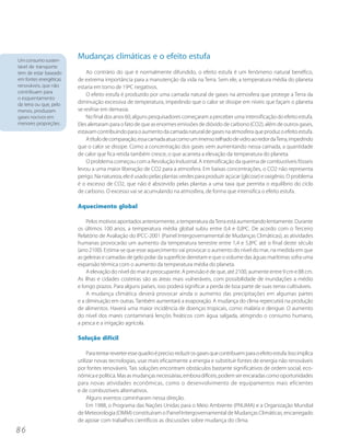 Um consumo susten-
                        Mudanças climáticas e o efeito estufa
tável de transporte
tem de estar baseado        Ao contrário do que é normalmente difundido, o efeito estufa é um fenômeno natural benéfico,
em fontes energéticas   de extrema importância para a manutenção da vida na Terra. Sem ele, a temperatura média do planeta
renováveis, que não     estaria em torno de 19ºC negativos.
contribuam para
                            O efeito estufa é produzido por uma camada natural de gases na atmosfera que protege a Terra da
o esquentamento
da terra ou que, pelo   diminuição excessiva de temperatura, impedindo que o calor se dissipe em níveis que façam o planeta
menos, produzam         se resfriar em demasia.
gases nocivos em            No final dos anos 60, alguns pesquisadores começaram a perceber uma intensificação do efeito estufa.
menores proporções.     Eles alertaram para o fato de que as enormes emissões de dióxido de carbono (CO2), além de outros gases,
                        estavam contribuindo para o aumento da camada natural de gases na atmosfera que produz o efeito estufa.
                            A título de comparação, essa camada atua como um imenso telhado de vidro ao redor da Terra, impedindo
                        que o calor se dissipe. Como a concentração dos gases vem aumentando nessa camada, a quantidade
                        de calor que fica retida também cresce, o que acarreta a elevação da temperatura do planeta.
                            O problema começou com a Revolução Industrial. A intensificação da queima de combustíveis fósseis
                        levou a uma maior liberação de CO2 para a atmosfera. Em baixas concentrações, o CO2 não representa
                        perigo. Na natureza, ele é usado pelas plantas verdes para produzir açúcar (glicose) e oxigênio. O problema
                        é o excesso de CO2, que não é absorvido pelas plantas a uma taxa que permita o equilíbrio do ciclo
                        de carbono. O excesso vai se acumulando na atmosfera, de forma que intensifica o efeito estufa.

                        Aquecimento global

                            Pelos motivos apontados anteriormente, a temperatura da Terra está aumentando lentamente. Durante
                        os últimos 100 anos, a temperatura média global subiu entre 0,4 e 0,8ºC. De acordo com o Terceiro
                        Relatório de Avaliação do IPCC-2001 (Painel Intergovernamental de Mudanças Climáticas), as atividades
                        humanas provocarão um aumento da temperatura terrestre entre 1,4 e 5,8ºC até o final deste século
                        (ano 2100). Estima-se que esse aquecimento vai provocar o aumento do nível do mar, na medida em que
                        as geleiras e camadas de gelo polar da superfície derretam e que o volume das águas marítimas sofra uma
                        expansão térmica com o aumento da temperatura média do planeta.
                            A elevação do nível do mar é preocupante. A previsão é de que, até 2100, aumente entre 9 cm e 88 cm.
                        As ilhas e cidades costeiras são as áreas mais vulneráveis, com possibilidade de inundações a médio
                        e longo prazos. Para alguns países, isso poderá significar a perda de boa parte de suas terras cultiváveis.
                            A mudança climática deverá provocar ainda o aumento das precipitações em algumas partes
                        e a diminuição em outras. Também aumentará a evaporação. A mudança do clima repercutirá na produção
                        de alimentos. Haverá uma maior incidência de doenças tropicais, como malária e dengue. O aumento
                        do nível dos mares contaminará lençóis freáticos com água salgada, atingindo o consumo humano,
                        a pesca e a irrigação agrícola.

                        Solução difícil

                             Para tentar reverter esse quadro é preciso reduzir os gases que contribuem para o efeito estufa. Isso implica
                        utilizar novas tecnologias, usar mais eficazmente a energia e substituir fontes de energia não renováveis
                        por fontes renováveis. Tais soluções encontram obstáculos bastante significativos de ordem social, eco-
                        nômica e política. Mas as mudanças necessárias, embora difíceis, podem ser encaradas como oportunidades
                        para novas atividades econômicas, como o desenvolvimento de equipamentos mais eficientes
                        e de combustíveis alternativos.
                             Alguns eventos caminharam nessa direção.
                             Em 1988, o Programa das Nações Unidas para o Meio Ambiente (PNUMA) e a Organização Mundial
                        de Meteorologia (OMM) constituíram o Painel Intergovernamental de Mudanças Climáticas, encarregado
                        de apoiar com trabalhos científicos as discussões sobre mudança do clima.
86
 