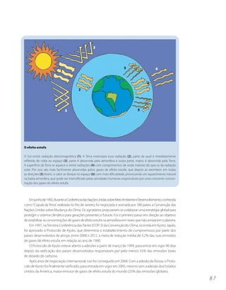 3




                                                                         5                       6
                          1


                                                                                          4
                                        2




                              3                                                    5




O efeito estufa

O Sol emite radiação eletromagnética (1). A Terra intercepta essa radiação (2), parte da qual é imediatamente
refletida de volta ao espaço (3), parte é absorvida pela atmosfera e outra parte, maior, é absorvida pela Terra.
A superfície da Terra se aquece e emite radiações (4) com comprimentos de onda maiores do que os da radiação
solar. Por isso são mais facilmente absorvidas pelos gases de efeito estufa, que depois as reemitem em todas
as direções (5).Assim, o calor se dissipa no espaço (6) com mais dificuldade, provocando um aquecimento natural
na baixa atmosfera, que pode ser intensificado pelas atividades humanas responsáveis por uma crescente concen-
tração dos gases do efeito estufa.




    Em junho de 1992, durante a Conferência das Nações Unidas sobre Meio Ambiente e Desenvolvimento, conhecida
como “Cúpula da Terra”, realizada no Rio de Janeiro, foi negociada e assinada por 188 países a Convenção das
Nações Unidas sobre Mudança do Clima. Os signatários propuseram-se a elaborar uma estratégia global para
proteger o sistema climático para gerações presentes e futuras. Foi o primeiro passo em direção ao objetivo
de estabilizar as concentrações de gases de efeito estufa na atmosfera em níveis que não ameacem o planeta.
    Em 1997, na Terceira Conferência das Partes (COP-3) da Convenção do Clima, ocorrida em Kyoto, Japão,
foi aprovado o Protocolo de Kyoto, que determina o estabelecimento de compromissos por parte dos
países desenvolvidos de atingir, entre 2008 e 2012, a meta de redução média de 5,2% das suas emissões
de gases de efeito estufa, em relação ao ano de 1990.
    O Protocolo de Kyoto esteve aberto a adesões a partir de março de 1999, para entrar em vigor 90 dias
depois da ratificação dos países desenvolvidos responsáveis por pelo menos 55% das emissões totais
de dióxido de carbono.
    Após anos de negociação internacional, isso foi conseguido em 2004. Com a adesão da Rússia, o Proto-
colo de Kyoto foi finalmente ratificado, para entrada em vigor em 2005, mesmo sem a adesão dos Estados
Unidos da América, maior emissor de gases de efeito estufa do mundo (25% das emissões globais).

                                                                                                                   87
 