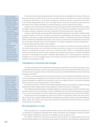 Além da contami-                As reduções das emissões dos gases devem acontecer em várias atividades econômicas. O Protocolo
nação do ar, o aumento      estimula os países a cooperar entre si por meio de ações básicas, como reformar os setores de energia
do número de auto-          e transportes; promover o uso de fontes energéticas renováveis; eliminar mecanismos financeiros
móveis tem ainda            e de mercado inapropriados aos fins da Convenção; limitar as emissões de metano no gerenciamento
outros efeitos negativos:
                            de resíduos e dos sistemas energéticos; e proteger florestas e outros sumidouros de carbono.
• Ocupa-se mais
  espaço no solo para           Os países com compromisso de redução de emissões de gases do efeito estufa (GEE) devem realizar
  construir estradas;       atividades internas para alcançar suas metas, sendo que, o Protocolo estabelece mecanismos que
• Aumenta-se a              os auxiliam a atingir os objetivos. Entre eles, o Mecanismo de Desenvolvimento Limpo (MDL).
  geração de resíduos,          O artigo 12 do Protocolo, que trata do Mecanismo de Desenvolvimento Limpo (MDL), também auxilia
  como pneus, carcaças,
                            as partes incluídas no Anexo I a cumprir os compromissos quantificados de limitação e redução de
  baterias e outros
  componentes do            emissões. Essas partes (os países desenvolvidos) podem utilizar os certificados de emissões reduzidas
  automóvel, quando         (CER’s), resultantes das atividades dos projetos, para cumprir os compromissos estabelecidos no Protocolo
  sua vida útil chega       de Quioto, além de poder atuar como investidores nos projetos realizados nos países hospedeiros –
  ao fim;                   os que não fazem parte do Anexo I, como o Brasil.
• Quando muitas
                                A quantidade de certificados é determinada ao se comparar as emissões que possam resultar de
  pessoas têm
  automóveis, não           um determinado projeto com as estimativas do que aconteceria na ausência da sua atividade. Quanto
  se desenvolvem            maior for a redução das emissões, maior será o número de CERs. O MDL é considerado de grande
  alternativas que          interesse pelo governo brasileiro, dado o grande potencial do País para atrair investidores de países
  consumam menos            do Anexo 1 interessados em projetos no âmbito desse Mecanismo. O reflorestamento, a eficiência
  energia; sobretudo,
                            energética e o uso de tecnologias limpas e de energias renováveis são exemplos de atividades que
  não se melhora o
  transporte coletivo.      podem ser enquadradas no MDL.

                            Transporte e consumo de energia
                                Uma das características mais importantes do transporte sustentável é o uso eficaz da energia, ou seja,
                            a capacidade de transportar o máximo de carga gastando o mínimo de combustível. Além da economia
                            de recursos naturais, quanto menos combustível se usa, menos emissões de dióxido de carbono (CO2) são
                            lançadas na atmosfera.
                                O avião é o meio de transporte que mais gasta energia, em termos relativos. Ele também não possui
Um consumo sus-
tentável de trans-          nenhum sistema de purificação de suas emissões. Ao viajar de avião, consome-se cinco ou seis vezes mais
porte tem que ser           energia (calculada em quilômetros por pessoa) do que numa viagem de trem. O aumento do tráfego
eficaz no uso de            aéreo é, portanto, uma ameaça séria para o meio ambiente.
energia e no deslo-             No transporte de bens e alimentos por estradas também se gasta muita energia. As viagens de longa
camento de bens
                            distância têm efeito negativo sobre o meio ambiente e também encarecem os produtos.
e pessoas. Quanto
mais pessoas utilizam           Para o deslocamento das pessoas, o transporte coletivo é o mais eficaz, já que é capaz de conduzir muitas
um mesmo veículo,           pessoas ao mesmo tempo. Essa eficácia, no entanto, depende muito do número de passageiros em relação
mais eficiente ele será     ao seu consumo de energia. Se os ônibus estão vazios, o gasto de energia por pessoa será muito elevado.
quanto ao consumo               Do ponto de vista da capacidade de carga versus consumo, os transportes coletivos de maior eficácia
de energia. Por isso,
                            são os metrôs, trens, bondes e ônibus elétricos, considerando que utilizem energia oriunda de hidrelétricas,
é necessário melhorar
o transporte coletivo.      placas solares, das marés ou dos ventos. Eles constituem uma boa alternativa para reduzir as emissões
                            contaminantes na atmosfera.

                            Os transportes e o lixo
                                Além da poluição que sai pelo escapamento dos veículos, existe ainda outro tipo de poluição que
                            os condutores e passageiros freqüentemente atiram pela janela. São embalagens, pontas de cigarro
                            e outros objetos indesejáveis que sujam as vias públicas, os rios, os lagos e o mar.
                                Esse hábito, infelizmente muito comum, provoca diversos danos. Um objeto atirado para fora do
                            veículo, estando parado ou em movimento, pode assustar o motorista ou motociclista que esteja passando
88
 