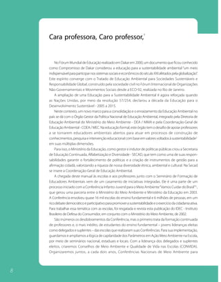 1
    Cara professora, Caro professor,


        No Fórum Mundial de Educação realizado em Dakar em 2000, um documento que ficou conhecido
    como Compromisso de Dakar considerou a educação para a sustentabilidade ambiental “um meio
    indispensável para participar nos sistemas sociais e econômicos do século XXI afetados pela globalização”.
    Este espírito converge com o Tratado de Educação Ambiental para Sociedades Sustentáveis e
    Responsabilidade Global, construído pela sociedade civil no Fórum Internacional de Organizações
    Não-Governamentais e Movimentos Sociais desde a ECO-92, realizada no Rio de Janeiro.
        A ampliação de uma Educação para a Sustentabilidade Ambiental é agora reforçada quando
    as Nações Unidas, por meio da resolução 57/254, declarou a década da Educação para o
    Desenvolvimento Sustentável - 2005 a 2015.
        Neste contexto, um novo marco para a consolidação e o enraizamento da Educação Ambiental no
    país se dá com o Órgão Gestor da Política Nacional de Educação Ambiental, integrado pela Diretoria de
    Educação Ambiental do Ministério do Meio Ambiente - DEA / MMA e pela Coordenação-Geral de
    Educação Ambiental - COEA / MEC. Na educação formal, este órgão tem o desafio de apoiar professores
    a se tornarem educadores ambientais abertos para atuar em processos de construção de
    conhecimentos, pesquisa e intervenção educacional com base em valores voltados à sustentabilidade2
    em suas múltiplas dimensões.
        Para isso, o Ministério da Educação, como gestor e indutor de políticas públicas criou a Secretaria
    de Educação Continuada, Alfabetização e Diversidade - SECAD, que tem como uma de suas respon-
    sabilidades garantir o fortalecimento de políticas e a criação de instrumentos de gestão para a
    afirmação cidadã, valorizando a riqueza de nossa diversidade étnica, ambiental e cultural. Na Secad
    se insere a Coordenação-Geral de Educação Ambiental.
        A chegada deste manual às escolas e aos professores junto com o Seminário de Formação de
    Educadores Ambientais vem de um casamento de iniciativas integradas. Ele é uma parte de um
    processo iniciado com a Conferência Infanto-Juvenil para o Meio Ambiente “Vamos Cuidar do Brasil”3 ,
    que gerou uma parceria entre o Ministério do Meio Ambiente e Ministério da Educação em 2003.
    A Conferência envolveu quase 16 mil escolas do ensino fundamental e 6 milhões de pessoas, em um
    rico debate democrático e participativo para promover a sustentabilidade e o exercício da cidadania ativa.
    Para trabalhar essa temática com as escolas, foi resgatada e revista esta publicação do IDEC - Instituto
    Brasileiro de Defesa do Consumidor, em conjunto com o Ministério do Meio Ambiente, de 2002.
        São inúmeros os desdobramentos da Conferência, mas o primeiro trata da formação continuada
    de professores e, o mais inédito, de estudantes do ensino fundamental – jovens lideranças eleitas
    como delegados e suplentes – das escolas que realizaram suas Conferências. Para sua implementação,
    guardamos e ampliamos a lógica de capilaridade dos Parâmetros em Ação Meio Ambiente na Escola,
    por meio de seminários nacional, estaduais e locais. Com a liderança dos delegados e suplentes
    eleitos, criaremos Conselhos de Meio Ambiente e Qualidade de Vida nas Escolas (CONVIDA).
    Organizaremos juntos, a cada dois anos, Conferências Nacionais de Meio Ambiente para




8
 