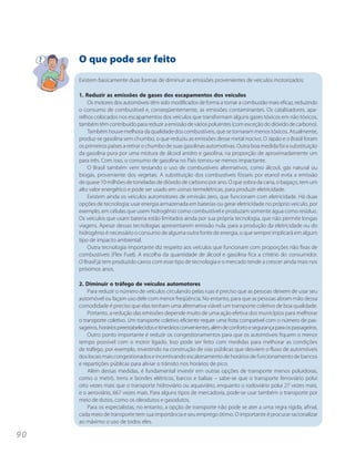 O que pode ser feito
     Existem basicamente duas formas de diminuir as emissões provenientes de veículos motorizados:

     1. Reduzir as emissões de gases dos escapamentos dos veículos
         Os motores dos automóveis têm sido modificados de forma a tornar a combustão mais eficaz, reduzindo
     o consumo de combustível e, conseqüentemente, as emissões contaminantes. Os catalisadores, apa-
     relhos colocados nos escapamentos dos veículos que transformam alguns gases tóxicos em não tóxicos,
     também têm contribuído para reduzir a emissão de vários poluentes (com exceção do dióxido de carbono).
         Também houve melhora da qualidade dos combustíveis, que se tornaram menos tóxicos. Atualmente,
     produz-se gasolina sem chumbo, o que reduziu as emissões desse metal nocivo. O Japão e o Brasil foram
     os primeiros países a retirar o chumbo de suas gasolinas automotivas. Outra boa medida foi a substituição
     da gasolina pura por uma mistura de álcool anidro e gasolina, na proporção de aproximadamente um
     para três. Com isso, o consumo de gasolina no País tornou-se menos impactante.
         O Brasil também vem testando o uso de combustíveis alternativos, como álcool, gás natural ou
     biogás, proveniente dos vegetais. A substituição dos combustíveis fósseis por etanol evita a emissão
     de quase 10 milhões de toneladas de dióxido de carbono por ano. O que sobra da cana, o bagaço, tem um
     alto valor energético e pode ser usado em usinas termelétricas, para produzir eletricidade.
         Existem ainda os veículos automotores de emissão zero, que funcionam com eletricidade. Há duas
     opções de tecnologia: usar energia armazenada em baterias ou gerar eletricidade no próprio veículo, por
     exemplo, em células que usem hidrogênio como combustível e produzam somente água como resíduo.
     Os veículos que usam bateria estão limitados ainda por sua própria tecnologia, que não permite longas
     viagens. Apesar dessas tecnologias apresentarem emissão nula, para a produção da eletricidade ou do
     hidrogênio é necessário o consumo de alguma outra fonte de energia, o que sempre implicará em algum
     tipo de impacto ambiental.
         Outra tecnologia importante diz respeito aos veículos que funcionam com proporções não fixas de
     combustíveis (Flex Fuel). A escolha da quantidade de álcool e gasolina fica a critério do consumidor.
     O Brasil já tem produzido carros com esse tipo de tecnologia e o mercado tende a crescer ainda mais nos
     próximos anos.

     2. Diminuir o tráfego de veículos automotores
         Para reduzir o número de veículos circulando pelas ruas é preciso que as pessoas deixem de usar seu
     automóvel ou façam uso dele com menor freqüência. No entanto, para que as pessoas abram mão dessa
     comodidade é preciso que elas tenham uma alternativa viável: um transporte coletivo de boa qualidade.
         Portanto, a redução das emissões depende muito de uma ação efetiva dos municípios para melhorar
     o transporte coletivo. Um transporte coletivo eficiente requer uma frota compatível com o número de pas-
     sageiros, horários preestabelecidos e itinerários convenientes, além de conforto e segurança para os passageiros.
         Outro ponto importante é reduzir os congestionamentos para que os automóveis fiquem o menor
     tempo possível com o motor ligado. Isso pode ser feito com medidas para melhorar as condições
     de tráfego, por exemplo, investindo na construção de vias públicas que desviem o fluxo de automóveis
     dos locais mais congestionados e incentivando escalonamento de horários de funcionamento de bancos
     e repartições públicas para aliviar o trânsito nos horários de pico.
         Além dessas medidas, é fundamental investir em outras opções de transporte menos poluidoras,
     como o metrô, trens e bondes elétricos, barcos e balsas – sabe-se que o transporte ferroviário polui
     oito vezes mais que o transporte hidroviário ou aquaviário, enquanto o rodoviário polui 27 vezes mais,
     e o aeroviário, 667 vezes mais. Para alguns tipos de mercadoria, pode-se usar também o transporte por
     meio de dutos, como os oleodutos e gasodutos.
         Para os especialistas, no entanto, a opção de transporte não pode se ater a uma regra rígida, afinal,
     cada meio de transporte tem sua importância e seu emprego ótimo. O importante é procurar racionalizar
     ao máximo o uso de todos eles.

90
 