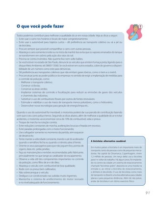 O que você pode fazer
Todos podemos contribuir para melhorar a qualidade do ar em nossa cidade. Veja as dicas a seguir:
• Evite usar o carro nos horários e locais de maior congestionamento.
• Evite usar o automóvel para trajetos curtos – dê preferência ao transporte coletivo ou vá a pé ou
  de bicicleta.
• Procure sempre que possível compartilhar o carro com outras pessoas.
• Abasteça o carro somente à noite ou no início da manhã. Isso evita que os vapores emanados do tanque
  se transformem em ozônio pela ação dos raios do sol.
• Previna-se contra incêndios. Não queime lixo nem solte balões.
• Se você estiver no estado de São Paulo, denuncie os veículos que emitem fumaça preta, ligando para o
  disque Meio Ambiente, tel. 0800113560. Se você estiver em outros estados, cobre do governo a disponi-
  bilidade de um número como este para denúncias.
• Dê preferência aos transportes coletivos que não emitam gases tóxicos, como o trem e o metrô.
• Procure atuar junto ao poder público e às empresas no sentido de exigir a implantação de medidas para
  o controle da poluição, como:
  - Melhorar o transporte coletivo;
  - Construir ciclovias;
  - Conservar as áreas verdes;
  - Implantar sistemas de controle e fiscalização para reduzir as emissões de gases dos veículos
    e chaminés das indústrias;
  - Substituir o uso de combustíveis fósseis por outros de fontes renováveis;
  - Estimular e viabilizar o uso de meios de transporte menos poluidores, como o hidroviário;
  - Desenvolver novas tecnologias para geração de energia limpa etc..

Quando o uso do automóvel for inevitável, o motorista poderá dar sua parcela de contribuição fazendo
com que o seu carro polua menos. Seguindo as dicas abaixo, além de melhorar a qualidade do ar e evitar
acidentes, o motorista vai economizar cerca de 10% de combustível, velas e pneus.
• Troque de marcha na rotação correta;
• Evite reduções constantes de marcha, acelerações bruscas e freadas em excesso;
• Evite paradas prolongadas com o motor funcionando;
• Use o afogador somente no momento da partida, sem esquecer
  de desativá-lo;
• Tente manter a velocidade constante, tirando o pé do acelerador
                                                                       A bicicleta: alternativa saudável
  quando o semáforo fecha ou quando o trânsito pára à frente;
• Oriente os seus passageiros para que não joguem lixo, pontas de
                                                                       Em muitos países a bicicleta é um importante meio de
  cigarro, latas etc. pelas janelas;                                   transporte, tanto de pessoas como de pequenas merca-
• Faça as manutenções e revisões recomendadas pelo fabricante,         dorias. Na capital da Dinamarca, Copenhagem, vivem
  principalmente no que tange ao catalisador do escapamento;           1,3 milhão de pessoas. Um terço delas usa a bicicleta
• Observe a vida útil dos componentes importantes no controle          para ir e voltar do trabalho. Há alguns anos, foi implanta-
  da poluição, como filtro de ar e de óleo;                            do no centro da cidade um sistema de estacionamento
• Abasteça o veículo com combustível de boa qualidade;                 chamado “bicicletas grátis”: deposita-se uma moeda na
• Rode com os pneus bem calibrados;                                    entrada e, ao retirar a bicicleta do estacionamento,
• Não sobrecarregue o veículo;                                         o dinheiro é devolvido. O uso de bicicletas como meio
• Desligue o ar-condicionado nas subidas muito íngremes;               de transporte no Brasil é uma boa alternativa para cidades
• Mantenha o sistema de arrefecimento do motor revisado                planas e para pequenas distâncias. Além de não poluir,
                                                                       andar de bicicleta é um ótimo exercício físico.
  e no nível adequado de funcionamento.



                                                                                                                                     91
 