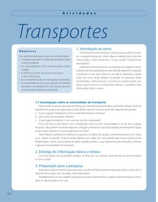 A t i v i d a d e s




     Transportes
                                                             1. Introdução ao tema
     Objetivos
                                                                 Uma boa forma de introduzir o tema junto aos alunos é colo-
     Dar subsídios para que os alunos compreendam:           car a seguinte pergunta: existe alguma relação entre veículos
     • O impacto que têm os meios de transporte sobre        motorizados, meio ambiente e nossa saúde? Fundamente
       o meio ambiente.                                      sua resposta.
     • As conseqüências dos contaminantes sobre                  Cada aluno deverá escrever sua resposta num papel e colocá-
       a saúde.                                              lo dentro de uma caixa (pode ser uma caixa de sapatos). Em seguida,
     • A diferença entre recursos renováveis                 o professor ou um aluno lerá em voz alta as respostas e colará
       e não renováveis.
                                                             todas elas num cartaz afixado na parede. As respostas serão
     • As características de um transporte sustentável.
                                                             comentadas coletivamente. O professor poderá pedir aos
     • A necessidade da busca de soluções de âmbito
                                                             alunos que no futuro se mantenham atentos e recolham mais
       pessoal e comunitário a fim de avançar para um
                                                             informações sobre o tema.
       consumo de transporte sustentável.



                    1.1 Investigação sobre as necessidades de transporte
                        Nesta tarefa, os alunos deverão identificar que meios de transporte ele e sua família utilizam. Pode-se
                    trabalhar em grupos de quatro alunos. Eles devem discutir o tema a partir das seguintes perguntas:
                    a. A que lugares se deslocam você e sua família durante a semana?
                    b. Que meios de transporte utilizam?
                    c. A que lugares poderiam ir sem usar um veículo motorizado?
                        Peça aos alunos que façam uma comparação entre as suas necessidades e as de seus colegas
                    de grupo. Eles podem encontrar algumas soluções coletivas às suas necessidades de transporte? Quais
                    seriam essas soluções e o que se ganharia com elas?
                        Para finalizar, o professor recolherá as respostas e as idéias dos grupos, sistematizando-as num cartaz
                    a ser colado na parede. Pode-se ainda elaborar um mapa da comunidade para marcar pontos mais
                    freqüentados. Assim, será possível visualizar aqueles pontos, o que dará pistas para soluções coletivas
                    a algumas necessidades de transporte.

                    2. Entrega de informação básica e leitura
                       Os textos deste manual também podem ser lidos por seus alunos. Você decide em que momento
                    e como usá-los.

                    3. Preparação para a pesquisa
                       Antes que os alunos iniciem suas pesquisas, o professor fará uma breve exposição sobre o tema, de no
                    máximo 20 minutos, com os dados mais importantes.
                       Paralelamente com seu trabalho de pesquisa, os alunos deverão ler o capítulo sobre transporte susten-
                    tável na sala de aula ou em casa.




92
 