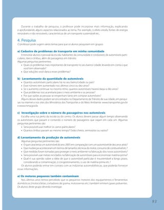Durante o trabalho de pesquisa, o professor pode incorporar mais informação, explicando
e aprofundando alguns aspectos relacionados ao tema. Por exemplo, o efeito estufa, fontes de energia
renováveis e não renováveis, características de um transporte sustentável etc..

4. Pesquisa
O professor pode sugerir vários temas para que os alunos pesquisem em grupos:

a) Cadastro de problemas de transporte em minha comunidade
   Entrevistar alunos e pessoal da escola, habitantes da comunidade e condutores de automóveis parti-
culares, táxis e ônibus, além de passageiros em trânsito.
Algumas perguntas pertinentes:
   • Quais os problemas mais importantes de transporte no seu bairro/ cidade, levando em conta o que
      você tem observado?
   • Que soluções você daria a esses problemas?

b) Levantamento da quantidade de automóveis
    • Quantos automóveis particulares há no seu bairro/cidade ou país?
    • Esse número tem aumentado nos últimos cinco ou dez anos?
    • Se o aumento continuar no mesmo ritmo, quantos automóveis haverá daqui a dez anos?
    • Que problemas isso acarretaria para o meio ambiente e as pessoas?
    • Por que razões as pessoas se empenham tanto em comprar automóveis?
    Alguns desses dados podem ser encontrados no Departamento de Trânsito de sua cidade, em pesqui-
sas na internet e nos sites dos Ministérios dos Transportes e do Meio Ambiente: www.transportes.gov.br
e www.mma.gov.br.

c) Investigação sobre o número de passageiros nos automóveis
   Escolha uma rua perto da escola ou do centro. Os alunos devem passar algum tempo observando
os automóveis que passam e contando o número de passageiros que viajam em cada um. Algumas
perguntas pertinentes são:
   • Seria possível usar melhor os carros particulares?
   • Quantos ônibus passam ao mesmo tempo? Estão cheios, semivazios ou vazios?

d) Levantamento da produção de automóveis
   Algumas perguntas pertinentes são:
   • O que caracteriza um automóvel do ano 2005 em comparação com um automóvel de dez anos atrás?
   • Que mudanças aconteceram em termos de tamanho, técnicas do motor, consumo de combustível etc.?
   • Que medidas foram tomadas para proteger o meio ambiente na fabricação dos novos automóveis?
   • Seria possível usar metais reciclados na fabricação de automóveis para economizar matéria-prima?
   • Qual é sua opinião sobre a idéia de que o automóvel particular é insustentável a longo prazo,
      considerando a contaminação, o congestionamento, o uso de matéria-prima etc.?
   Os alunos poderão entrar em contato com as indústrias automobilísticas, que poderão fornecer
essas informações.

e) Os motores pequenos também contaminam
   Nos últimos anos temos percebido que os pequenos motores dos equipamentos e ferramentas
domésticos (motocicletas, cortadores de grama, motosserras etc.) também emitem gases poluentes.
Os alunos deste grupo deverão investigar:




                                                                                                         93
 