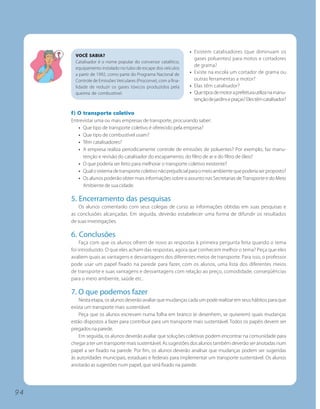 • Existem catalisadores (que diminuam os
       VOCÊ SABIA?
                                                                   gases poluentes) para motos e cortadores
       Catalisador é o nome popular do conversor catalítico,
                                                                   de grama?
       equipamento instalado no tubo de escape dos veículos
       a partir de 1992, como parte do Programa Nacional de      • Existe na escola um cortador de grama ou
       Controle de Emissões Veiculares (Proconve), com a fina-     outras ferramentas a motor?
       lidade de reduzir os gases tóxicos produzidos pela        • Elas têm catalisador?
       queima de combustível.                                    • Que tipos de motor a prefeitura utiliza na manu-
                                                                   tenção de jardins e praças? Eles têm catalisador?

     f) O transporte coletivo
     Entrevistar uma ou mais empresas de transporte, procurando saber:
        • Que tipo de transporte coletivo é oferecido pela empresa?
        • Que tipo de combustível usam?
        • Têm catalisadores?
        • A empresa realiza periodicamente controle de emissões de poluentes? Por exemplo, faz manu-
          tenção e revisão do catalisador do escapamento, do filtro de ar e do filtro de óleo?
        • O que poderia ser feito para melhorar o transporte coletivo existente?
        • Qual o sistema de transporte coletivo não prejudicial para o meio ambiente que poderia ser proposto?
        • Os alunos poderão obter mais informações sobre o assunto nas Secretarias de Transporte e do Meio
          Ambiente de sua cidade.

     5. Encerramento das pesquisas
         Os alunos comentarão com seus colegas de curso as informações obtidas em suas pesquisas e
     as conclusões alcançadas. Em seguida, deverão estabelecer uma forma de difundir os resultados
     de suas investigações.

     6. Conclusões
          Faça com que os alunos olhem de novo as respostas à primeira pergunta feita quando o tema
     foi introduzido. O que eles acham das respostas, agora que conhecem melhor o tema? Peça que eles
     avaliem quais as vantagens e desvantagens dos diferentes meios de transporte. Para isso, o professor
     pode usar um papel fixado na parede para fazer, com os alunos, uma lista dos diferentes meios
     de transporte e suas vantagens e desvantagens com relação ao preço, comodidade, conseqüências
     para o meio ambiente, saúde etc.

     7. O que podemos fazer
         Nesta etapa, os alunos deverão avaliar que mudanças cada um pode realizar em seus hábitos para que
     exista um transporte mais sustentável.
         Peça que os alunos escrevam numa folha em branco (e desenhem, se quiserem) quais mudanças
     estão dispostos a fazer para contribuir para um transporte mais sustentável. Todos os papéis devem ser
     pregados na parede.
         Em seguida, os alunos deverão avaliar que soluções coletivas podem encontrar na comunidade para
     chegar a ter um transporte mais sustentável. As sugestões dos alunos também deverão ser anotadas num
     papel a ser fixado na parede. Por fim, os alunos deverão analisar que mudanças podem ser sugeridas
     às autoridades municipais, estaduais e federais para implementar um transporte sustentável. Os alunos
     anotarão as sugestões num papel, que será fixado na parede.




94
 