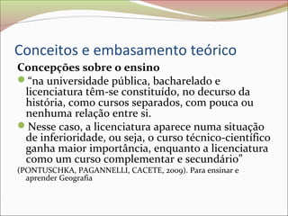 Conceitos e embasamento teórico
Concepções sobre o ensino
“na universidade pública, bacharelado e
licenciatura têm-se constituído, no decurso da
história, como cursos separados, com pouca ou
nenhuma relação entre si.
Nesse caso, a licenciatura aparece numa situação
de inferioridade, ou seja, o curso técnico-científico
ganha maior importância, enquanto a licenciatura
como um curso complementar e secundário”
(PONTUSCHKA, PAGANNELLI, CACETE, 2009). Para ensinar e
aprender Geografia
 