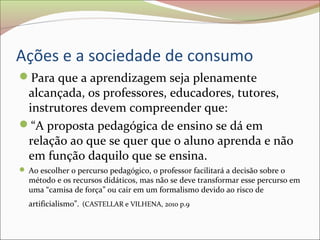 Ações e a sociedade de consumo
Para que a aprendizagem seja plenamente
alcançada, os professores, educadores, tutores,
instrutores devem compreender que:
“A proposta pedagógica de ensino se dá em
relação ao que se quer que o aluno aprenda e não
em função daquilo que se ensina.
 Ao escolher o percurso pedagógico, o professor facilitará a decisão sobre o
método e os recursos didáticos, mas não se deve transformar esse percurso em
uma “camisa de força” ou cair em um formalismo devido ao risco de
artificialismo”. (CASTELLAR e VILHENA, 2010 p.9
 
