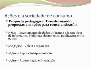 Ações e a sociedade de consumo
Proposta pedagógica: Transformando
propostas em ações para conscientização.
1ª fase - Levantamento de dados utilizando o laboratório
de informática, biblioteca, documentos, publicações entre
outros.
2ª e 3ª fase – Coleta e separação
4ª fase – Exposição/Apresentação
5ª fase – Apresentação e Divulgação
 