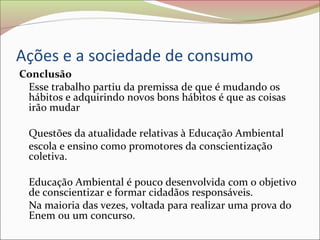 Ações e a sociedade de consumo
Conclusão
Esse trabalho partiu da premissa de que é mudando os
hábitos e adquirindo novos bons hábitos é que as coisas
irão mudar
Questões da atualidade relativas à Educação Ambiental
escola e ensino como promotores da conscientização
coletiva.
Educação Ambiental é pouco desenvolvida com o objetivo
de conscientizar e formar cidadãos responsáveis.
Na maioria das vezes, voltada para realizar uma prova do
Enem ou um concurso.
 