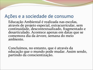Ações e a sociedade de consumo
Educação Ambiental é realizada nas escolas,
através de projeto especial, extracurricular, sem
continuidade, descontextualizado, fragmentado e
desarticulado. Acontece apenas em datas que se
comemora dia da árvore, semana do meio
ambiente.
Concluímos, no entanto, que é através da
educação que o mundo pode mudar. Assim sendo,
partindo da conscientização.
 