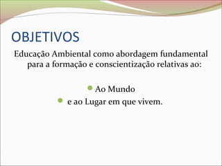 OBJETIVOS
Educação Ambiental como abordagem fundamental
para a formação e conscientização relativas ao:
Ao Mundo
 e ao Lugar em que vivem.
 