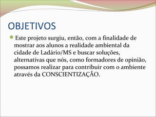 OBJETIVOS
Este projeto surgiu, então, com a finalidade de
mostrar aos alunos a realidade ambiental da
cidade de Ladário/MS e buscar soluções,
alternativas que nós, como formadores de opinião,
possamos realizar para contribuir com o ambiente
através da CONSCIENTIZAÇÃO.
 