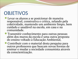 OBJETIVOS
Levar os alunos a se posicionar de maneira
responsável, construtiva e crítica, zelando pela
coletividade, mantendo um ambiente limpo, bem
cuidado e saudável na escola, em casa e na
comunidade.
Transmitir conhecimento para outras pessoas
além dos muros da escola é uma outra proposta
do ensino voltado à Educação Ambiental,
Contribuir com o material desta pesquisa para
outros professores que buscam novas formas de
ensinar e mudar a sociedade consumista através
da conscientização.
 