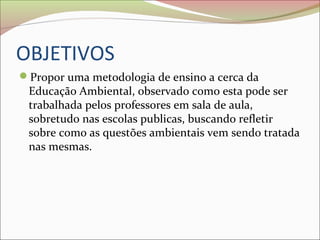 OBJETIVOS
Propor uma metodologia de ensino a cerca da
Educação Ambiental, observado como esta pode ser
trabalhada pelos professores em sala de aula,
sobretudo nas escolas publicas, buscando refletir
sobre como as questões ambientais vem sendo tratada
nas mesmas.
 