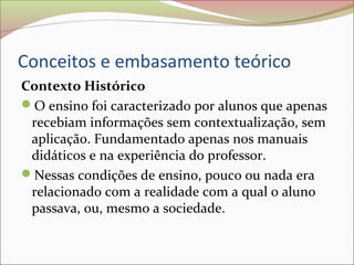 Conceitos e embasamento teórico
Contexto Histórico
O ensino foi caracterizado por alunos que apenas
recebiam informações sem contextualização, sem
aplicação. Fundamentado apenas nos manuais
didáticos e na experiência do professor.
Nessas condições de ensino, pouco ou nada era
relacionado com a realidade com a qual o aluno
passava, ou, mesmo a sociedade.
 
