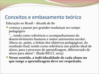 Conceitos e embasamento teórico
Educação no Brasil – década de 80
começa a passar por grandes mudanças no campo
pedagógico
“... tendo como referência o acompanhamento do
desenvolvimento humano e maior autonomia escolar.
Altera-se, assim, a ênfase dos objetivos pedagógicos: do
resultado final, tendo como referência um padrão ideal de
aluno, para o processo de aprendizagem, diferenciado de
aluno para aluno”. (Rudá RICCI, 2003)
Nesse sentido, a individualidade de cada aluno no
que tange a aprendizagem deve ser respeitado.
 