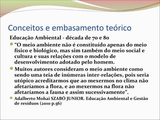 Conceitos e embasamento teórico
Educação Ambiental - década de 70 e 80
“O meio ambiente não é constituído apenas do meio
físico e biológico, mas sim também do meio social e
cultura e suas relações com o modelo de
desenvolvimento adotado pelo homem.
Muitos autores consideram o meio ambiente como
sendo uma teia de inúmeras inter-relações, pois seria
utópico acreditarmos que ao mexermos no clima não
afetaríamos a flora, e ao mexermos na flora não
afetaríamos a fauna e assim sucessivamente”.
Adalberto Mohai SZABÓ JUNIOR. Educação Ambiental e Gestão
de resíduos (2010 p.56)
 