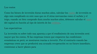 Los costos
Como los bienes de inversión duran muchos años, calcular los costos de inversión es
algo más complicado en este caso que en él otras mercancías como el carbón y el
trigo, cuando un bien comprado dura mucho muchos años, debemos calcular el costo
del capital en función al tipo de interés de los créditos.
Las expectativas
La inversión es sobre todo una apuesta a que el rendimiento de una inversión será
mayor que los costos. Si las empresas temen que empeoren las condiciones
económicas en perú, se mostraron reacias a invertir. Por el contrario cuando las
empresas creen que se producirá una acusada recuperación en un futuro inmediato,
comienzan a hacer planes para
 