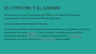 EL CONSUMO Y EL AHORRO
El consumo es el mayor componente del PNB y el los últimos diez años ha
representado en Estados Unidos el 66%del gasto total.
Los principales componentes del consumo
El consumo se divide en tres categorías: bienes duraderos, no duraderos y servicios,
la magnitud del sector servicio es cada ves mayor a medida que se satisfacen
necesidades básicas de alimentos y sanidad, el esparcimiento y la educación
representan una parte mayor de los presupuestos de las familias.
 