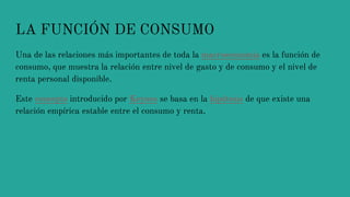 LA FUNCIÓN DE CONSUMO
Una de las relaciones más importantes de toda la macroeconomía es la función de
consumo, que muestra la relación entre nivel de gasto y de consumo y el nivel de
renta personal disponible.
Este concepto introducido por Keynes se basa en la hipótesis de que existe una
relación empírica estable entre el consumo y renta.
 