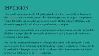 INVERSIÓN
El segundo gran componente del gasto privado es la inversión. Esta se desempeña
dos funciones en la macroeconomía. En primer lugar como es un gran componente
volátil del gasto, sus acusadas variaciones pueden afectar considerablemente a la
demanda agregada lo cual afecta a la producción y al empleo.
La inversión genera además una acumulación de capital. Aumentando la cantidad de
edificios y equipo, eleva la producción potencial del país y fomenta el crecimiento
económico a largo plazo.
Así pues la inversión desempeña un doble papel al afectar a la producción a corto
plazo a través de su influencia en la demanda agregada y al afectar al crecimiento de
la producción a largo plazo a través de la influencia de la formación de capital en la
producción potencial y en la oferta agregada.
 