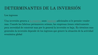 DETERMINANTES DE LA INVERSIÓN
Los ingresos
Una inversión genera a la empresa unos ingresos adicionales si le permite vender
mas. Cuando las fabricas permanecen ociosas, las empresas tienen relativamente
poca necesidad de construir mas por lo general la inversión es baja. En términos mas
generales la inversión depende de los ingresos que genere la situación de la actividad
económica global
 