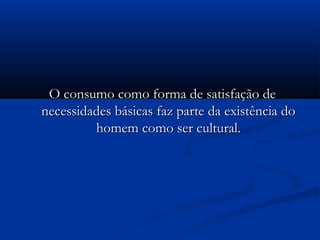 O consumo como forma de satisfação deO consumo como forma de satisfação de
necessidades básicas faz parte da existência donecessidades básicas faz parte da existência do
homem como ser cultural.homem como ser cultural.
 