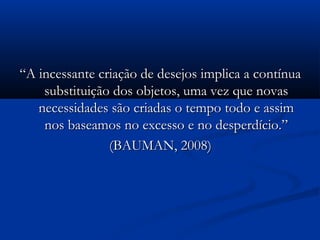 ““A incessante criação de desejos implica a contínuaA incessante criação de desejos implica a contínua
substituição dos objetos, uma vez que novassubstituição dos objetos, uma vez que novas
necessidades são criadas o tempo todo e assimnecessidades são criadas o tempo todo e assim
nos baseamos no excesso e no desperdício.”nos baseamos no excesso e no desperdício.”
(BAUMAN, 2008)(BAUMAN, 2008)
 