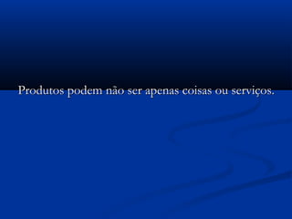 Produtos podem não ser apenas coisas ou serviços.Produtos podem não ser apenas coisas ou serviços.
 