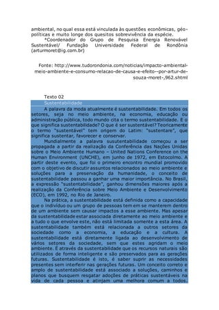 ambiental, no qual essa está vinculada às questões econômicas, géo-
políticas e muito longe dos quesitos sobrevivência da espécie.
*Coordenador do Grupo de Pesquisa Energia Renovável
Sustentável/ Fundação Universidade Federal de Rondônia
(arturmoret@ig.com.br)
Fonte: http://www.tudorondonia.com/noticias/impacto-ambiental-
meio-ambiente-e-consumo-relacao-de-causa-e-efeito--por-artur-de-
souza-moret-,962.shtml
Texto 02
Sustentabilidade
A palavra da moda atualmente é sustentabilidade. Em todos os
setores, seja no meio ambiente, na economia, educação ou
administração pública, todo mundo cita o termo sustentabilidade. E o
que significa sustentabilidade? O que é ser sustentável? Teoricamente
o termo “sustentável” tem origem do Latim: “sustentare”, que
significa sustentar, favorecer e conservar.
Mundialmente a palavra susutentabilidade começou a ser
propagada a partir da realização da Conferência das Nações Unidas
sobre o Meio Ambiente Humano – United Nations Conference on the
Human Environment (UNCHE), em junho de 1972, em Estocolmo. A
partir deste evento, que foi o primeiro encontro mundial promovido
com o objetivo de discutir assuntos relacionados ao meio ambiente e
soluções para a preservação da humanidade, o conceito de
sustentabilidade passou a ganhar uma maior importância. No Brasil,
a expressão “sustentabilidade”, ganhou dimensões maiores após a
realização da Conferência sobre Meio Ambiente e Desenvolvimento
(ECO), em 1992, no Rio de Janeiro.
Na prática, a sustentabilidade está definida como a capacidade
que o indivíduo ou um grupo de pessoas tem em se manterem dentro
de um ambiente sem causar impactos a esse ambiente. Mas apesar
da sustentabilidade estar associada diretamente ao meio ambiente e
a tudo o que envolve este, não está limitada somente a esta área. A
sustentabilidade também está relacionada a outros setores da
sociedade como a economia, a educação e a cultura. A
sustentabilidade está diretamente ligada ao desenvolvimento de
vários setores da sociedade, sem que estes agridam o meio
ambiente. É através da sustentabilidade que os recursos naturais são
utilizados de forma inteligente e são preservados para as gerações
futuras. Sustentabilidade é isto, é saber suprir as necessidades
presentes sem interferir nas gerações futuras. Um conceito correto e
amplo de sustentabilidade está associado a soluções, caminhos e
planos que busquem resgatar adoções de práticas sustentáveis na
vida de cada pessoa e atinjam uma melhora comum a todos.
 