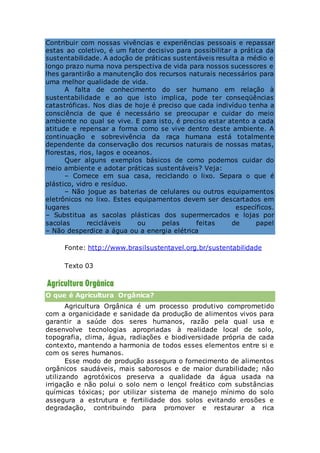 Contribuir com nossas vivências e experiências pessoais e repassar
estas ao coletivo, é um fator decisivo para possibilitar a prática da
sustentabilidade. A adoção de práticas sustentáveis resulta a médio e
longo prazo numa nova perspectiva de vida para nossos sucessores e
lhes garantirão a manutenção dos recursos naturais necessários para
uma melhor qualidade de vida.
A falta de conhecimento do ser humano em relação à
sustentabilidade e ao que isto implica, pode ter conseqüências
catastróficas. Nos dias de hoje é preciso que cada indivíduo tenha a
consciência de que é necessário se preocupar e cuidar do meio
ambiente no qual se vive. E para isto, é preciso estar atento a cada
atitude e repensar a forma como se vive dentro deste ambiente. A
continuação e sobrevivência da raça humana está totalmente
dependente da conservação dos recursos naturais de nossas matas,
florestas, rios, lagos e oceanos.
Quer alguns exemplos básicos de como podemos cuidar do
meio ambiente e adotar práticas sustentáveis? Veja:
– Comece em sua casa, reciclando o lixo. Separa o que é
plástico, vidro e resíduo.
– Não jogue as baterias de celulares ou outros equipamentos
eletrônicos no lixo. Estes equipamentos devem ser descartados em
lugares específicos.
– Substitua as sacolas plásticas dos supermercados e lojas por
sacolas recicláveis ou pelas feitas de papel
– Não desperdice a água ou a energia elétrica
Fonte: http://www.brasilsustentavel.org.br/sustentabilidade
Texto 03
O que é Agricultura Orgânica?
Agricultura Orgânica é um processo produtivo comprometido
com a organicidade e sanidade da produção de alimentos vivos para
garantir a saúde dos seres humanos, razão pela qual usa e
desenvolve tecnologias apropriadas à realidade local de solo,
topografia, clima, água, radiações e biodiversidade própria de cada
contexto, mantendo a harmonia de todos esses elementos entre si e
com os seres humanos.
Esse modo de produção assegura o fornecimento de alimentos
orgânicos saudáveis, mais saborosos e de maior durabilidade; não
utilizando agrotóxicos preserva a qualidade da água usada na
irrigação e não polui o solo nem o lençol freático com substâncias
químicas tóxicas; por utilizar sistema de manejo mínimo do solo
assegura a estrutura e fertilidade dos solos evitando erosões e
degradação, contribuindo para promover e restaurar a rica
 